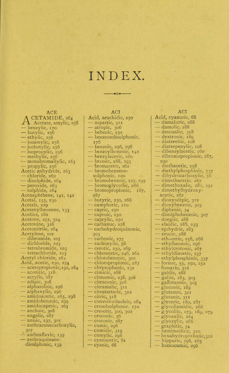 INDEX ACE Acetamide, 264 Acetate, araylic, 256 — benzylic, 170 — butylic, 256 — ethylic, 256 — isoamylic, 256 — isobutylic, 256 — isopropylic, 256 ■— methylic, 256 ■— monobromallylic, 163 — propylic, 256 Acetic anhydride, 263 -— chloride, 262 — disulphide, 264 •— peroxide, 263 — sulphide, 264 Acenaphthene, 141, 142 Acetal, 155, 230 Acetals, 229 Acetenylbenzene, 133 Acetins, 182 Acetone, 257, 324 Acetonine, 328 Acetonitrile, 264 Acetylene, xor — dibromide, 103 — dichloride, 103 — tetrabromide, 103 — tetrachloride, 103 Acetyl chloride, 26 >, Acid, .acetic, 250, 254 — acetopropionic,i92, 284 — aconitic, 318 — acrylic, 287 — adipic, 308 — alphatoluic, 296 — alphaxylic, 296 — amidoacetic. 265, 298 — amidobenzoic, 299 — amidocaproic, 265 — anchoic, 308 — angelic, 287 — anisic, 237, 301 — anthracenecarboxylic, 3°7 — anthraflavic, 139 — anthraquinane- disulphonic, 139 o ACI Acid, arachidic, 250 — aspartic, 311 — atropic, 306 — behenic, 250 — benzenedisulphonic, 176 — benzoic, 296, 298 ■— benzoylbenzoic, 142 -— benzylacetic, 260 — brassic, 288, 293 — bromacetic, 262 -— bromobenzene- sulphonic, 120 — bromobenzoic, 125, 299 — bromoglycollic, 286 — bromopropionic, 187, 287 — butyric, 250, 266 — camphoric, no — capric, 250 — caproic, 250 — caprylic, 250 — carbamic, 278 -— carbohydroquinonic, 303 — carbonic, 275 — carboxylic, 56 — cerotic, 250, 269 — chloracetic, 246, 262 — chlorobenzoic, 302 — chloropropionic, 287 •— chrysophanic, 132 — cimicic, 288 — cinnamic, 238, 306 — citraconic, 316 — citramalic, 311 — citratartaiic, 312 — citric, 318 — convolvulinoleic, 284 — cresolsulphomc, 170 — cresotic, 300, 302 — croconic, 56 — crotonic, 287 — cumic, 296 — cumidic, 319 — cumylic, 296 — cyanacetic, 61 — cyanic, 68 ACI Acid, cyanuric, 68 — damaluric, 288 — damolic, 288 — desoxalic, 318 — dextronic, 189 — diaterebic, 108 — diaterpenylic, 108 •— dibenzylacetic, 260 — dibromopropionic, 287, 290 — diethacetic, 258 — diethylphosphinic, 337 — dihydrocarboxylic, 56 — dimethacetic. 267 — dimethoxalic, 28?, 291 — dimethylhydroxy- acetic, 282 — dioxyadipic, 312 — dioxybenzoic, 303 ■— diphenic, 34 — disulpihobenzoic, 307 -— doeglic, 288 — elaidic, 288, 293 — epihydric, 283 — erucic, 288 ■—ethncetic, 258, 266 — ethylbenzoic, 296 — ethylcrotonic, 287 — ethyldiacetic, 257 — ethylphosphinic, 337 — formic, 55, 250, 252 — fumaric, 316 — ga'idic, 288 — gallic, 183, 303 — gallotannic, 305 — gluconic, 189 — glutamic, 311 — glutanic, 311 — glyceric, 180, 287 — glycollamidic, 266 — giycollic, 173, 189, 279 — glyoxalic, 284 — glyoxyhc, 2S6 — graphitic, 54 — hemimellilic, 320 — hexahydrophthalic,322 — hippuric, 198, 265 — homocumic, 296