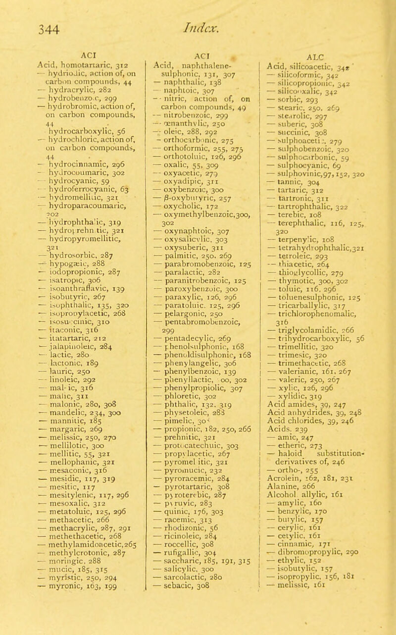 ACI Acid, homotartaric, 312 — hydriojic, action of, on carbon compounds, 44 — hydracrylic, 282 — hydrobenzo.c, 299 — hydrobromic, action of, on carbon compounds, 44 / hydrocarboxylic, 56 — hydrochloric, action of, on carbon compounds, 44 — hydrocinnamic, 296 — hydrocoumaric, 302 — hydrocyanic, 59 — hydroferrocyanic, 63 — hydromelliiic, 321 — hydroparacoumaric, 302 — hydrophthalic, 319 — hydroprehn tic, 321 — hydropyromellitic, 321 — hydrosorbic, 287 —- hypogmic, 288 — iodopropionic, 287 — isatropic, 306 — isoanthraflavic, 139 — isobutyric, 267 — isophthalic, 135, 320 — isoprooylacetic, 268 — isosuccinic, 310 — itaconic, 316 ■— itatartaric, 212 ■—jalapinoleic, 284 •— lactic, 280 — lactonic, 189 -— lauric, 250 — linoleic, 292 — mal-ic, 316 — malic, 311 — malonic, 280, 308 — mandelic, 234, 300 — mannitic, 185 — margaric, 269 — melissic, 250, 270 — mellilotic, 300 — mellitic, 55, 321 — mellophanic, 321 — rr.esaconic, 316 — mesidic, 117, 319 — mesitic, 117 — mesitylenic, 117, 296 — mesoxalic, 312 — metatoluic, 125, 296 ■— methacetic, 266 — methacrylic, 287, 291 — methethacetic, 268 — methylamidoacetic,265 — methylcrotonic, 287 — moringic, 288 — mucic, 185, 315 — myristic, 250, 294 — myronic, 163, 199 ACI Acid, naphthalene- sulphonic, 131, 307 — naphthalic, 138 — naphtoic, 307 -- nitric, action of, on carbon compounds, 49 — nitrobenzoic, 299 — oenanthvlic, 250 -- oleic, 288, 292 - orthocarbnnic, 273 — orthoformic, 255, 275 — orthotoluic, 126, 296 — oxalic, 55, 309 — oxyacetic, 279 — oxyadipic, 311 — oxybenzoic, 300 — /3-oxybiuyric, 257 — oxycholic, 172 — oxymethylbenzoic,300, 302 — oxynaphtoic, 307 — oxysalicvlic, 303 — oxysuberic, 311 — palmitic, 250. 269 — parabromobenzoic, 125 — paralactic, 282 — paranitrobenzoic, 125 — paroxybenzoic, 300 — paraxylic, 126, 296 — paratoluic. 125, 296 — pelargonic, 250 — pentabromobenzoic, 299 — pentadecylic, 269 — phenoUulphonic, 168 — phenoldisulphonic, 168 — pheny langelic, 306 — phenylbenzoic, 139 -— phenyllactic, 00, 302 — phenylpropiolic, 307 •— phloretic, 302 -— phthalic, 132. 319 — physetoleic, 288 — pimelic, 30* — propionic, 182, 250, 266 — prehnitic, 321 -— prot< catechuic, 303 •— propylacetic, 267 — pyromel itic, 321 -— pyromucic, 232 -— pyroracemic, 284 — pyrotartaric, 308 — p> roterebic, 287 — p\ ruvic, 283 — quinic, 176, 303 ■— racemic, 313 ■— rhodizonic, 56 — ricinoleic, 284 — roccellic, 308 — rufigallie, 304 — saccharic, 185, 191, 313 — salicylic, 300 — sarcolactic, 280 — sebacic, 308 ALC Acid, silicoacetic, 34* — silicoformic, 342 — silicopropionic, 342 — silicoxalic, 342 — sorbic, 293 — Stearic, 250. 269 I — ste.irolic, 297 | — suberic, 308 I — succinic, 308 — sulphoaceti,-. 279 — stilphobenzoic, 320 — sulphocarbonic, 59 — sulphocyanic, 69 — sulphovinic,97,152, 32° — tannic, 304 — tartaric, 312 — tartronic, 311 — tartrophthalic, 322 — terebic, 108 — terephthalic, 116, 125, 320 — terpenylic, 108 — tetrah ydi ophthalic',321 — tetroleic, 293 — tbiacetic, 264 — thioglycollic, 279 — thymotic, 300, 302 — toluic, xi6, 296 — toluenesulphonic, 125 — tricarballylic, 317 — trichlorophenomalic, 31b — triglycolamidic, 266 — trihydrocarboxylic, 56 -— trimellitic, 320 — trimesic, 320 — trimethacetic, 268 I —valerianic, 161.267 — valeric, 250, 267 — xylic, 126, 296 — xylidic, 319 Acid amides, 39, 247 Acid anhydrides, 39, 248 Acid chlorides, 39, 246 Acids, 239 — amic, 247 — etheric, 273 1 — haloid substitution- derivatives of, 246 | — ortho-, 255 | Acrolein, 162, 181, 23t j Alanine, 266 ! Alcohol allylic, 161 I — amylic, 160 ■ — benzylic, 170 '■ — buiylic, 157 : — cerylic, 161 I — cetylic. 161 — cinnamic, 171 j *— dibromopropylic, 290 I — ethylic, 152 j — isobutylic, 157 I —isopropylic, 156, 181 l — melissic, 161
