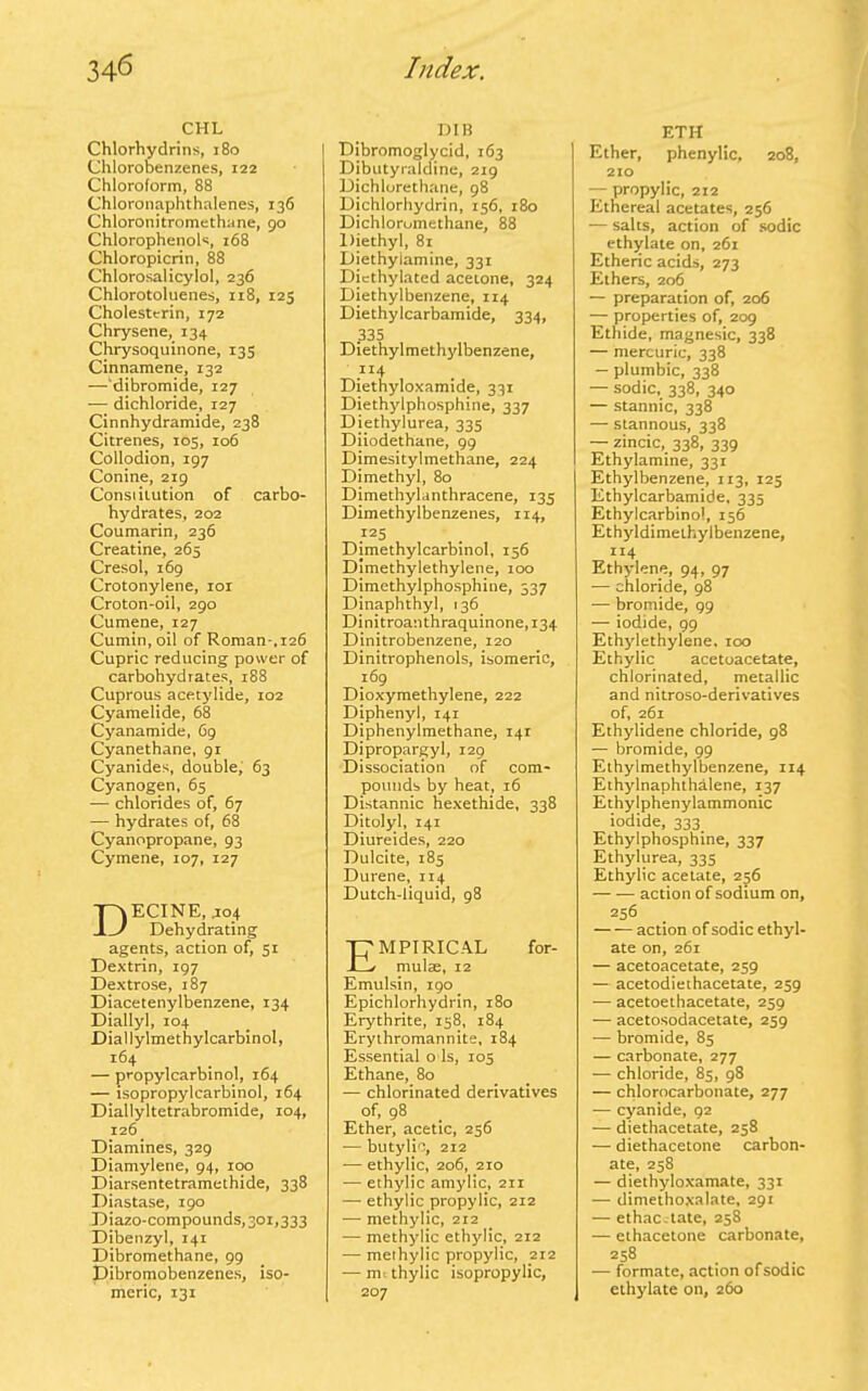 CHL Chlorhydrins, 180 Chlorobenzenes, 122 Chloroform, 88 Chloronaphthalenes, 136 Chloronitromethane, 90 Chlorophenols, 168 Chloropicrin, 88 Chlorosalicyiol, 236 Chlorotoluenes, 118, 123 Cholestcrin, 172 Chrysene, 134 Chrysoquinone, 135 Cinnamene, 132 —‘dibromide, 127 — dichloride, 127 Cinnhydramide, 238 Citrenes, 105, 106 Collodion, 197 Conine, 219 Consiilution of carbo- hydrates, 202 Coumarin, 236 Creatine, 265 Cresol, 169 Crotonylene, 101 Croton-oil, 290 Cumene, 127 Cumin, oil of Roman-,126 Cupric reducing power of carbohydrates, 188 Cuprous acetylide, 102 Cyamelide, 68 Cyanamide, 69 Cyanethane, 91 Cyanides, double, 63 Cyanogen, 65 — chlorides of, 67 — hydrates of, 68 Cyanopropane, 93 Cymene, 107, 127 DECINE, .104 Dehydrating agents, action of, 51 Dextrin, 197 Dextrose, 187 Diacetenylbenzene, 134 Diallyl, 104 Diallylmetbylcarbinol, 164 — propylcarbinol, 164 — isopropylcarbinol, 164 Diallyltetrabromide, 104, 126 Diamines, 329 Diamylene, 94, 100 Diarsentetramethide, 338 Diastase, 190 Diazo-compounds,30i,333 Dibenzyl, 141 Dibromethane, 99 Dibromobenzenes, iso- meric, 131 DIB Dibromoglycid, 163 Dibutyraldine, 219 Dichlorethane, 98 Dichlorhydrin, 156, 180 Dichlorumethane, 88 Diethyl, 81 Diethylamine, 331 Dicthylated acetone, 324 Diethylbenzene, 114 Diethylcarbamide, 334, 335 Diethylmethylbenzene, .“4 Diethyloxamide, 331 Diethylphosphine, 337 Diethylurea, 335 Diiodethane, 99 Dimesitylmethane, 224 Dimethyl, 80 Dimethylanthracene, 135 Dimethylbenzenes, 114, 125 Dimethylcarbinol, 156 Dimethylethylene, 100 Dimethylphosphine, 337 Dinaphthyl, 136 Dinitroanthraquinone, 134 Dinitrobenzene, 120 Dinitrophenols, isomeric, 169 Dioxymethylene, 222 Diphenyl, 141 Diphenylmethane, 141 Dipropargyl, 129 Dissociation of com- pounds by heat, 16 Distannic hexethide, 338 Ditolyl, 141 Diureides, 220 Dulcite, 185 Durene, 114 Dutch-liquid, 98 Empirical for- mulae, 12 Emulsin, 190 Epichlorhydrin, 180 Erythrite, 158, 184 Erythromannite, 184 Essential o Is, 105 Ethane, 80 — chlorinated derivatives of, 98 Ether, acetic, 256 -— butylio, 212 — ethylic, 206, 210 — ethylic amylic, 211 — ethylic propylic, 212 — methylic, 212 — methylic ethylic, 212 — methylic propylic, 212 — me thylic isopropylic, 207 ETH Ether, phenylic, 208, 210 — propylic, 212 Ethereal acetates, 256 — salts, action of sodic ethylate on, 261 Etheric acids, 273 Ethers, 206 — preparation of, 206 — properties of, 209 Ethide, magnesic, 338 — mercuric, 338 — plumbic, 338 — sodic, 338, 340 — stannic, 338 — stannous, 338 — zincic, 338, 339 Ethylamine, 331 Ethylbenzene, 113, 125 Ethylcarbamide, 335 Ethylcarbinol, 156 Ethyldimethyibenzene, “4 Ethylene, 94, 97 — chloride, 98 — bromide, 99 — iodide, 99 Ethylethylene, 100 Ethylic acetoacetate, chlorinated, metallic and nitroso-derivatives of, 261 Ethylidene chloride, 98 — bromide, 99 Ethylmethylbenzene, 114 Ethylnaphthalene, 137 Ethylphenylammonic iodide, 333 Ethylphospbine, 337 Ethylurea, 335 Ethylic acetate, 256 — — action of sodium on, 256 — — action of sodic ethyl- ate on, 261 — acetoacetate, 259 — acetodiethacetate, 259 — acetoethacetate, 259 — acetosodacetate, 259 — bromide, 85 — carbonate, 277 — chloride, 85, 98 — chlorocarbonate, 277 — cyanide, 92 — diethacetate, 258 — diethacetone carbon- ate, 258 — diethyloxamate, 331 — dimethoxalate, 291 — ethac.tate, 258 — ethacetone carbonate, 258 — formate, action of sodic ethylate on, 260