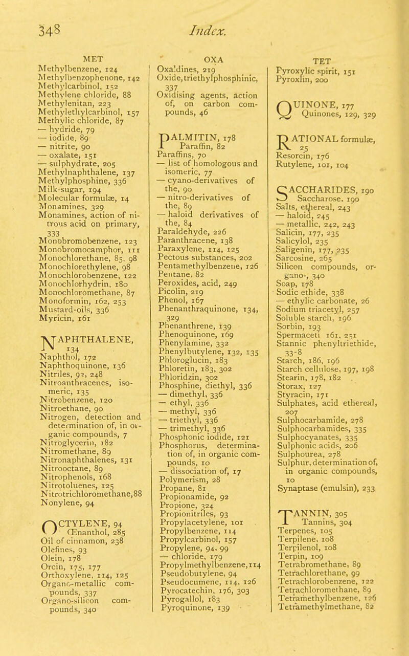 MET Methylbenzene, 124 Methylbenzophenone, 142 Methylcarbinol, 152 Methylene chloride, 88 Methylenitan, 223 Methylethylcarbinol, 157 Methylic chloride, 87 — hydride, 79 — iodide, 89 — nitrite, 90 — oxalate, 151 — sulphydrate, 203 Methylnaphthalene, 137 Methylphosphine, 336 Milk-sugar, 194 Molecular formulae, 14 Monamines, 329 Monamines, action of ni- trous acid on primary, 333 Monobromobenzene, 123 Monobromocamphor, in Monochlorethane, 85. 98 Monochlorethylene, 98 Monochlorobenzene, 122 Monochlorhydrin, 180 Monochloromethane, 87 Monoformin, 162, 253 Mustard-oils, 336 Myricin, 161 Naphthalene, 134 Naphthol, 172 Naphthoquinone, 136 Nitriles, 92, 248 Nitroanthracenes, iso- meric, 135 Nitrobenzene, 120 Nitroethane, 90 Nitrogen, detection and determination of, in 01- ganic compounds, 7 Nitroglycerin, 182 N itromethane, 89 Nitronaphthalenes, 131 Nitrooctane, 89 Nitrophenols, 168 Nitrotoluenes, 125 N i trotrichloromethane, 88 Nonylene, 94 OCTYLENE, 94 CEnanthol, 285 Oil of cinnamon, 238 Olefines, 93 Olein, 178 Orcin, 173, 177 Orthoxylene. 114, 125 Organo-metallic com- pounds, 337 Organo-silicon com- pounds, 340 OXA Oxaldines, 219 Oxide, triethylphosphinic, 3^7 . Oxidising agents, action of, on carbon com- pounds, 46 PALMITIN, 178 X Paraffin, 82 Paraffins, 70 — list of homologous and isomeric, 77 — cyano-derivatives of the, 90 — nitro-derivatives of the, 89 — haloid derivatives of the, 84 Paraldehyde, 226 Paranthracene, 138 Paraxylene, 114, 125 Pectous substances, 202 Pentamethylbenzene, 126 Pentane, 82 Peroxides, acid, 249 Picolin, 219 Phenol, 167 Phenanthraquinone, T34, 329 Phenanthrene, 139 Phenoquinone, 169 Phenylamine, 332 Phenylbutylene, 132, 135 Phloroglucin, 183 Phloretin, 183, 302 Phloridzin, 302 Phosphine, diethyl, 336 — dimethyl, 336 — ethyl, 336 — methyl, 336 — triethyl, 336 — trimethyl, 336 Phosphonic iodide, 121 Phosphorus, determina- tion of, in organic com- pounds, 10 — dissociation of, 17 Polymerism, 28 Propane, 81 Propionamide, 92 Propione, 324 Propionitriles, 93 Propylacetylene, 101 Propylbenzene, 114 Propylcarbinol, 157 Propylene, 94. 99 — chloride, 179 Propy Imethy lbenzene, 114 Pseudobutylene, 94 Pseudocumene, 114, 126 Pyrocatechin, 176, 303 Pyrogallol, 183 Pyroquinone, 139 TET Pyroxylic spirit, 151 Pyroxlin, 200 QUINONE, 177 Quinones, 129, 329 J^ATIONAL formula:, Resorcin, 176 Rutylene, 101, 104 Saccharides, i9o Saccharose. 190 Salts, ethereal, 243 — haloid, 245 — metallic, 242, 243 Salicin, 177, 235 Salicylol, 235 Saligenin, 177, 235 Sarcosine, 265 Silicon compounds, or- gano-, 340 Soap, 178 Sodic ethide, 338 — ethylic carbonate, 26 Sodium triacetyl, 257 Soluble starch, 196 Sorbin, 193 Spermaceti 161, 251 Stannic phenyltriethide, 33-8 Starch, 186, 196 Starch cellulose, 197, 198 Stearin, 178, 182 Storax, 127 Styracin, 171 Sulphates, acid ethereal, 207 Sulphocarbamide, 278 Sulphocarbamides, 335 Sulphocyanates, 335 Sulphonic acids, 206 Sulphourea, 278 Sulphur, determination of, in organic compounds, 10 Synaptase (emulsin), 233 Tannin, 3oS Tannins, 304 Terpenes, 105 Terpilene. 108 Terpilenol, 108 Terpin, 109 Tetrabromethane, 89 Tetrachlorethane, 99 Tetrachlorobenzene, 122 Tetrachloromeihane, 89 Tetramethylbenzene, 126 Tetramethylmethane, S2