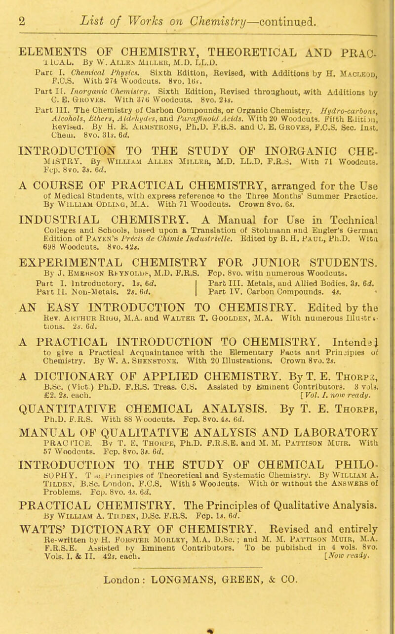 ELEMENTS OF CHEMISTRY, THEORETICAL AND PRAC- IICAL. By W. Allen Millkk, M.D. LL.D. Pare I. Chemical Physic*. Sixth Edition, Revised, with Additions by H. Macleod, F.C.S. With 274 Woodcuts. 8vo. 16 s. Part It. Inorganic Chemistry. Sixth Edition, Revised throughout, with Additions by C. E. Groves. With 376 Woodcuts. 8vo. 21s. Part III. The Chemistry of Carbon Compounds, or Organic Chemistry. Ilydro-carbons, Alcohols. Ethers, Aldehydes, and Paraffinoid Acids. With 20 Woodcuts. Filth Edition, Revised. By H. E. Armstrong, Ph.L). F.R.S. and C. E. Groves, F.C.S. Sec. Inst. Cheui. 8vo. 31s. 6(7. INTRODUCTION TO THE STUDY OF INORGANIC CHE- MiSTRY. By William Allen Miller, M.D. LL.D. F.R.S. With 71 Woodcuts. Fcp. 8 vo. 3s. 6d. A COURSE OF PRACTICAL CHEMISTRY, arranged for the Use of Medical Students, with express reference to the Three Months’ Summer Practice. By William Odling, M.A. With 71 Woodcuts. Crown 8vo. 6s. INDUSTRIAL CHEMISTRY. A Manual for Use in Technical Colleges and Schools, based upon a Translation of Stohmann and Eugler's German Edition of Paten’s Precis de Chimie Induslridle. Edited by B. H. Paul, Ph.D. Wita 698 Woodcuts. 8vo. 42s. EXPERIMENTAL CHEMISTRY FOR JUNIOR STUDENTS. By J. Emekson RtYNOLLt, M.D. F.R.S. Fcp. 8vo. with numerous Woodcuts. Part I. Introductory. Is. 6(7. I Part III. Metals, and Allied Bodies. 3s. 6d. Part II. Mon-Metals. 2s. 6(7. | Part IV. Carbon Compounds. 4s. AN EASY INTRODUCTION TO CHEMISTRY. Edited by the Rev. Arthur Riuo, M.A. and Walter T. Goolden, M.A. With numerous Illu-stri- tions. 2s. 6(7. A PRACTICAL INTRODUCTION TO CHEMISTRY. IntendeJ to give a Practical Acquaintance with the Elementary Facts and Principles of Chemistry. By W. A. Shhnstone. With 20 Illustrations. Crown 8vo. 2s. A DICTIONARY OF APPLIED CHEMISTRY. ByT. E. Thorpe, B.Sc. (Viet) Ph.D. F.R.S. Treas. C.S. Assisted by Eminent Contributors. 3 vols. £2. 2s. each. [ Vol. I. now ready. QUANTITATIVE CHEMICAL ANALYSIS. By T. E. Thorpe, Ph.D. F.R.S. With 88 Woodcuts. Fcp. 8vo. 4s. 6(7. MANUAL OF QUALITATIVE ANALYSIS AND LABORATORY PRACTICE. Bv T. E. Thorpe, Ph.D. F.R.S.E. and M. M. Pattison Muir. With 57 Woodcuts. Fcp. 8vo. 3s. 6(7. INTRODUCTION TO THE STUDY OF CHEMICAL PHILO- SOPHY. T >e Principles of Theoretical and Systematic Chemistry. By William A. Tildkn, B.Sc. London. F.C.S. With 5 Woodcuts. With or without the Answers of Problems. Fcp. 8vo. 4s. 6(7. PRACTICAL CHEMISTRY. The Principles of Qualitative Analysis. By William A. Tii.den, D.Sc. F.R.S. Fcp. Is. 6(7. WATTS’ DICTIONARY OF CHEMISTRY. Revised and entirely Re-written by H. Forster Morlet, M.A. D.Sc.; and M. M. Pattison Muir, M.A. F.R.S.E. Assisted by Eminent Contributors. To be published in 4 vols. 8vo. Vols. I. & II. 42s. each. [Woie ready.