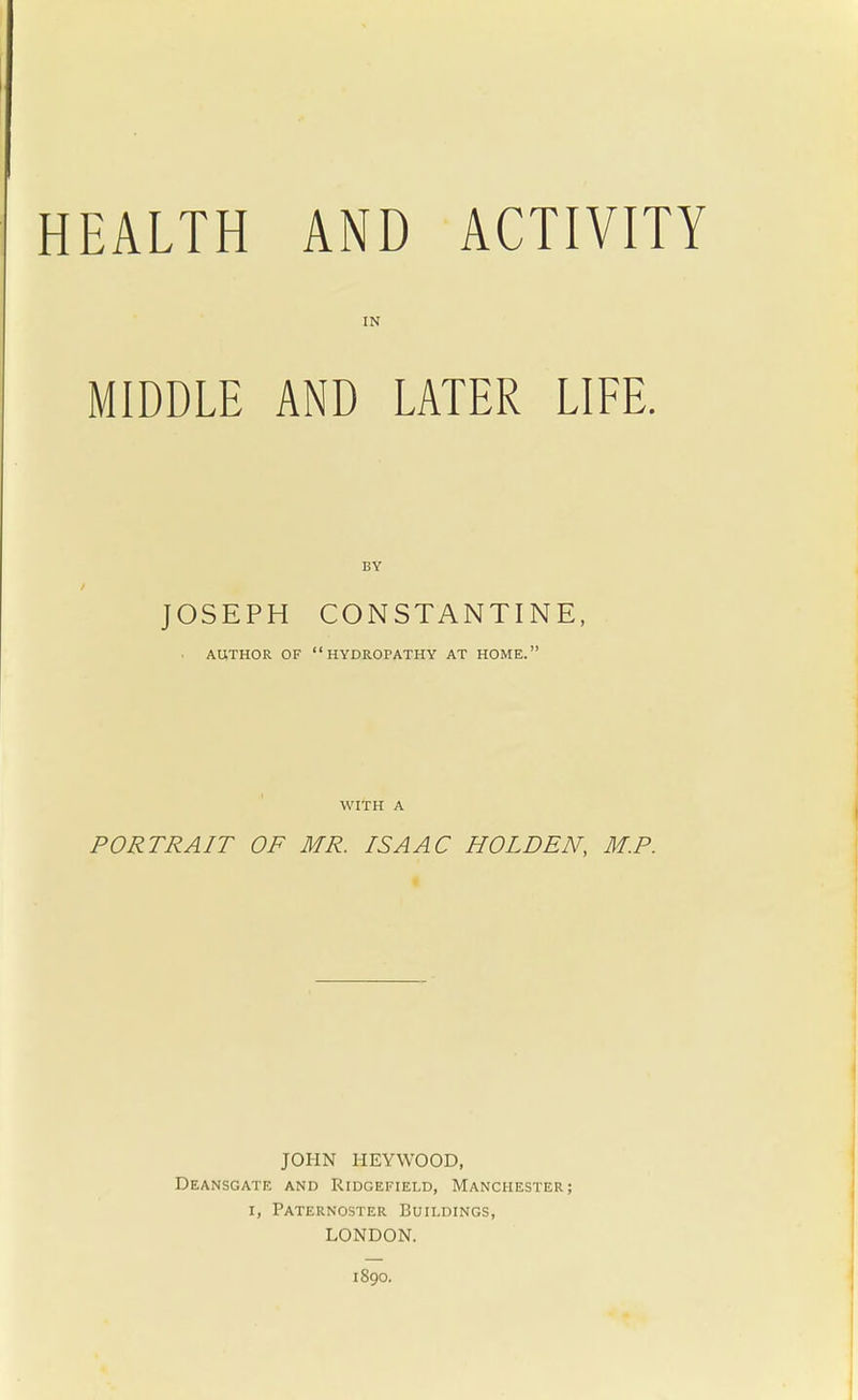 IN MIDDLE AND LATER LIFE. JOSEPH CON STAN TINE, • AUTHOR OF HYDROPATHY AT HOME. WITH A PORTRAIT OF MR. ISAAC HOLDEN, M.P. JOHN HEYWOOD, Deansgate and Ridgefield, Manchester; i, Paternoster Buildings, LONDON. 1S90.