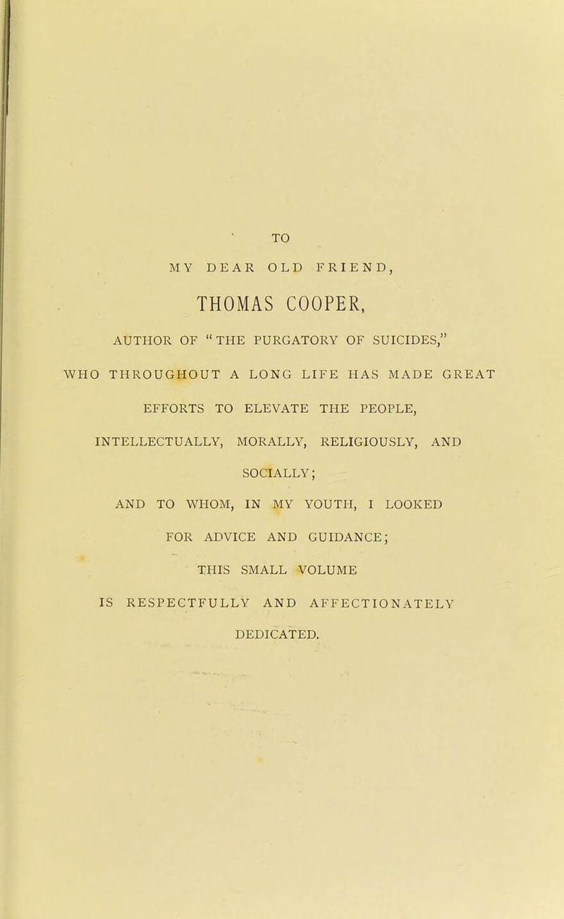 TO MY DEAR OLD FRIEND, THOMAS COOPER, AUTHOR OF THE PURGATORY OF SUICIDES, WHO THROUGHOUT A LONG LIFE HAS MADE GREAT EFFORTS TO ELEVATE THE PEOPLE, INTELLECTUALLY, MORALLY, RELIGIOUSLY, AND SOCIALLY; AND TO WHOM, IN MY YOUTH, I LOOKED FOR ADVICE AND GUIDANCE; THIS SMALL VOLUME IS RESPECTFULLY AND AFFECTIONATELY DEDICATED.