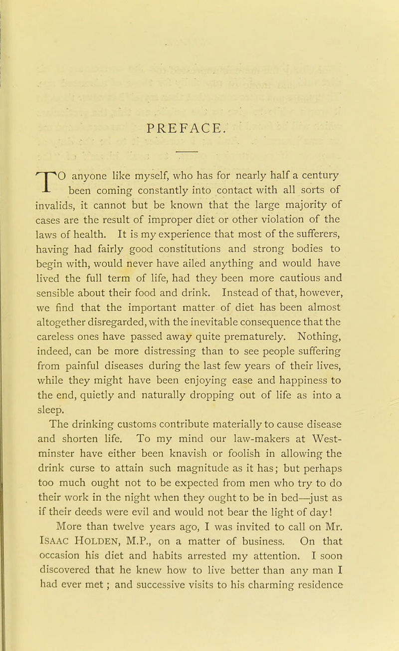 PREFACE. O anyone like myself, who has for nearly half a century -L been coming constantly into contact with all sorts of invalids, it cannot but be known that the large majority of cases are the result of improper diet or other violation of the laws of health. It is my experience that most of the sufferers, having had fairly good constitutions and strong bodies to begin with, would never have ailed anything and would have lived the full term of life, had they been more cautious and sensible about their food and drink. Instead of that, however, we find that the important matter of diet has been almost altogether disregarded, with the inevitable consequence that the careless ones have passed away quite prematurely. Nothing, indeed, can be more distressing than to see people suffering from painful diseases during the last few years of their lives, while they might have been enjoying ease and happiness to the end, quietly and naturally dropping out of life as into a sleep. The drinking customs contribute materially to cause disease and shorten life. To my mind our law-makers at West- minster have either been knavish or foolish in allowing the drink curse to attain such magnitude as it has; but perhaps too much ought not to be expected from men who try to do their work in the night when they ought to be in bed—just as if their deeds were evil and would not bear the light of day! More than twelve years ago, I was invited to call on Mr. Isaac Holden, M.P., on a matter of business. On that occasion his diet and habits arrested my attention. I soon discovered that he knew how to live better than any man I had ever met; and successive visits to his charming residence