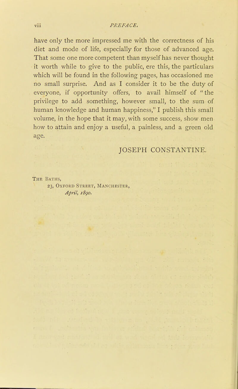 have only the more impressed me with the correctness of his diet and mode of life, especially for those of advanced age. That some one more competent than myself has never thought it worth while to give to the public, ere this, the particulars which will be found in the following pages, has occasioned me no small surprise. And as I consider it to be the duty of everyone, if opportunity offers, to avail himself of  the privilege to add something, however small, to the sum of human knowledge and human happiness, I publish this small volume, in the hope that it may, with some success, show men how to attain and enjoy a useful, a painless, and a green old age. JOSEPH CONSTANTINE. The Baths, 23, Oxford Street, Manchester, April, iSgo.