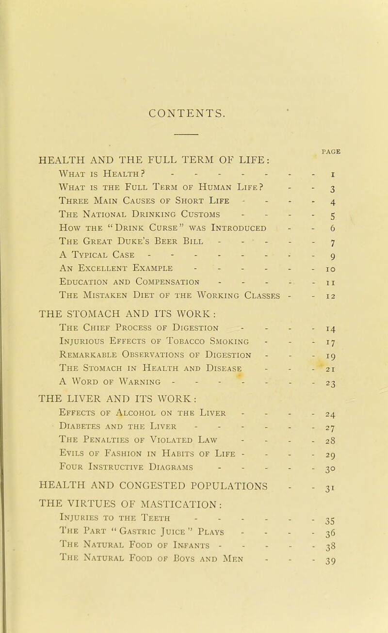 CONTENTS. PAGE HEALTH AND THE FULL TERM OF LIFE: What is Health? i What is the Full Term of Human Life? - - 3 Three Main Causes of Short Life 4 The National Drinking Customs 5 How the  Drink Curse  was Introduced - - 6 The Great Duke's Beer Bill ----- 7 A Typical Case - 9 An Excellent Example - - - - - - 10 Education and Compensation - - - - -11 The Mistaken Diet of the Working Classes - -12 THE STOMACH AND ITS WORK : The Chief Process of Digestion - - - - 14 Injurious Effects of Tobacco Smoking - - - 17 Remarkable Observations of Digestion - - - 19 The Stomach in Health and Disease - - - 21 A Word of Warning ------- 23 THE LIVER AND ITS WORK : Effects of Alcohol on the Liver - - - - 24 Diabetes and the Liver - - - - - - 27 The Penalties of Violated Law - - - - 28 Evils of Fashion in Habits of Life - - - - 29 Four Instructive Diagrams 30 HEALTH AND CONGESTED POPULATIONS - - 31 THE VIRTUES OF MASTICATION: Injuries to the Teeth 35 The Part  Gastric Juice  Plays - - - - 36 The Natural Food of Infants 38 The Natural Food of Boys and Men - - - 39