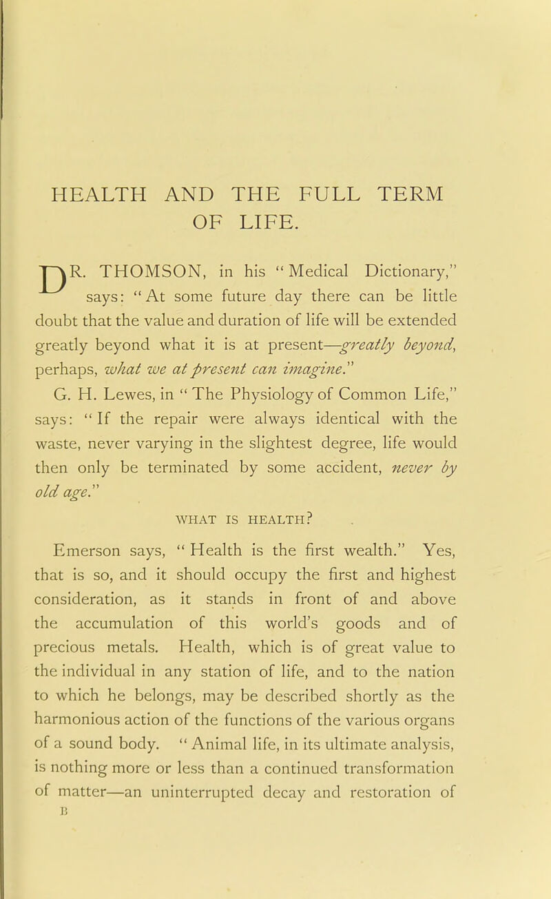 HEALTH AND THE FULL TERM OF LIFE. J~^R. THOMSON, in his Medical Dictionary, says: At some future day there can be little doubt that the value and duration of life will be extended greatly beyond what it is at present—greatly beyond, perhaps, what we at present can imagine. G. H. Lewes, in  The Physiology of Common Life, says: If the repair were always identical with the waste, never varying in the slightest degree, life would then only be terminated by some accident, never by old age. WHAT IS HEALTH? Emerson says,  Health is the first wealth. Yes, that is so, and it should occupy the first and highest consideration, as it stands in front of and above the accumulation of this world's goods and of precious metals. Health, which is of great value to the individual in any station of life, and to the nation to which he belongs, may be described shortly as the harmonious action of the functions of the various organs of a sound body.  Animal life, in its ultimate analysis, is nothing more or less than a continued transformation of matter—an uninterrupted decay and restoration of B