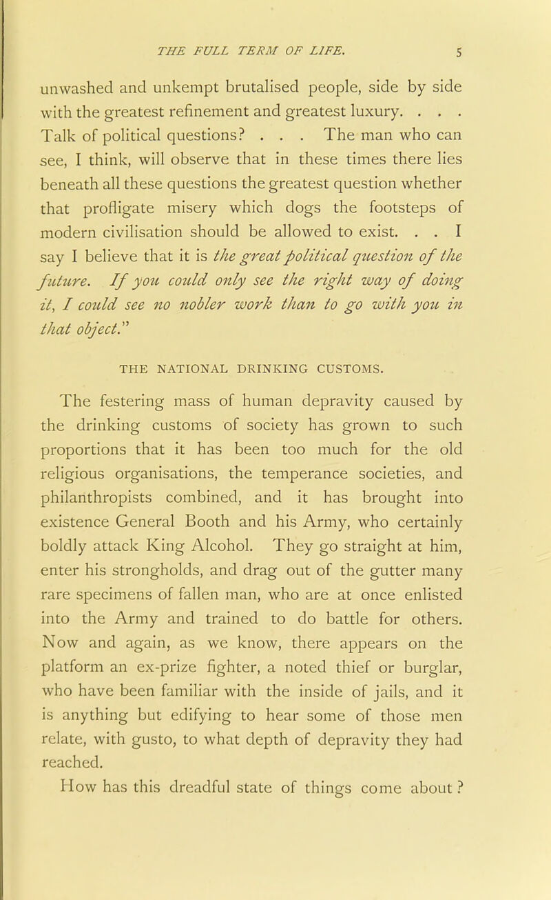 unwashed and unkempt brutalised people, side by side with the greatest refinement and greatest luxury. . . . Talk of political questions? . . . The man who can see, I think, will observe that in these times there lies beneath all these questions the greatest question whether that profligate misery which dogs the footsteps of modern civilisation should be allowed to exist. . . I say I believe that it is the great political qziestion of the future. If you could only see the right way of doing it, I could see no nobler work than to go with you in that object. THE NATIONAL DRINKING CUSTOMS. The festering mass of human depravity caused by the drinking customs of society has grown to such proportions that it has been too much for the old religious organisations, the temperance societies, and philanthropists combined, and it has brought into existence General Booth and his Army, who certainly boldly attack King Alcohol. They go straight at him, enter his strongholds, and drag out of the gutter many rare specimens of fallen man, who are at once enlisted into the Army and trained to do battle for others. Now and again, as we know, there appears on the platform an ex-prize fighter, a noted thief or burglar, who have been familiar with the inside of jails, and it is anything but edifying to hear some of those men relate, with gusto, to what depth of depravity they had reached. How has this dreadful state of things come about ?