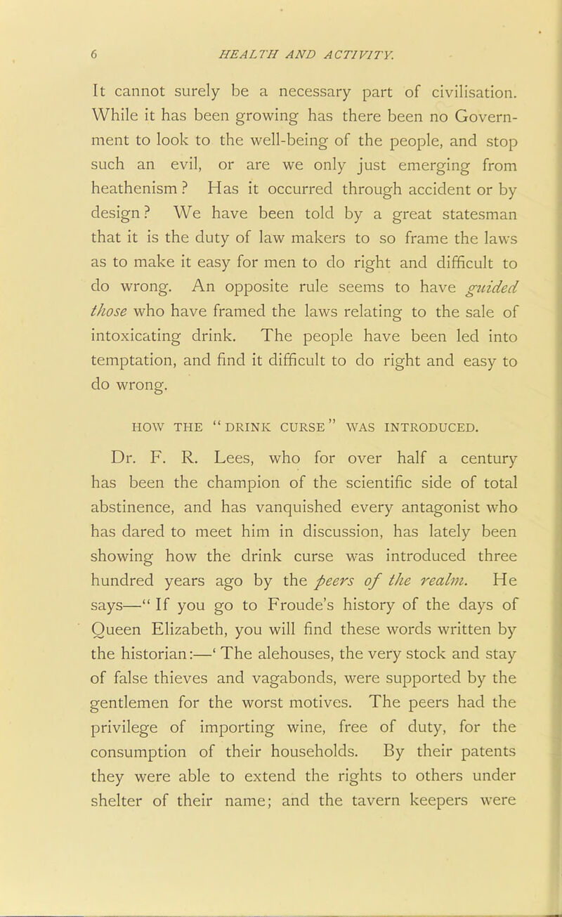 It cannot surely be a necessary part of civilisation. While it has been growing has there been no Govern- ment to look to the well-being of the people, and stop such an evil, or are we only just emerging from heathenism ? Has it occurred through accident or by design ? We have been told by a great statesman that it is the duty of law makers to so frame the laws as to make it easy for men to do right and difficult to do wrong. An opposite rule seems to have guided those who have framed the laws relating to the sale of intoxicating drink. The people have been led into temptation, and find it difficult to do right and easy to do wrong. HOW THE DRINK CURSE WAS INTRODUCED. Dr. F. R. Lees, who for over half a century has been the champion of the scientific side of total abstinence, and has vanquished every antagonist who has dared to meet him in discussion, has lately been showing how the drink curse was introduced three hundred years ago by the peers of the realm. He says— If you go to Froude's history of the days of Queen Elizabeth, you will find these words written by the historian:—' The alehouses, the very stock and stay of false thieves and vagabonds, were supported by the gentlemen for the worst motives. The peers had the privilege of importing wine, free of duty, for the consumption of their households. By their patents they were able to extend the rights to others under shelter of their name; and the tavern keepers were