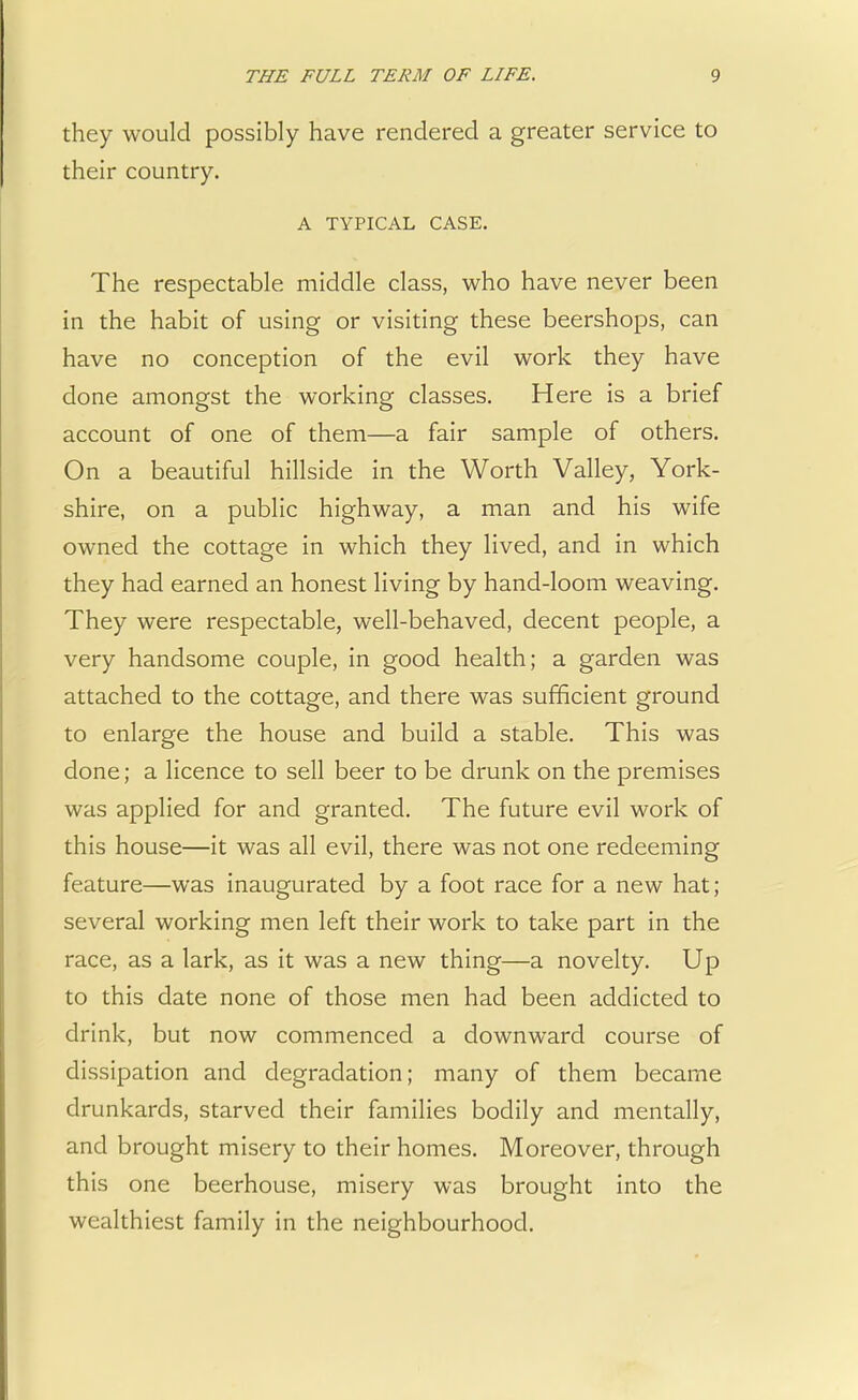 they would possibly have rendered a greater service to their country. A TYPICAL CASE. The respectable middle class, who have never been in the habit of using or visiting these beershops, can have no conception of the evil work they have done amongst the working classes. Here is a brief account of one of them—a fair sample of others. On a beautiful hillside in the Worth Valley, York- shire, on a public highway, a man and his wife owned the cottage in which they lived, and in which they had earned an honest living by hand-loom weaving. They were respectable, well-behaved, decent people, a very handsome couple, in good health; a garden was attached to the cottage, and there was sufficient ground to enlarge the house and build a stable. This was done; a licence to sell beer to be drunk on the premises was applied for and granted. The future evil work of this house—it was all evil, there was not one redeeming feature—was inaugurated by a foot race for a new hat; several working men left their work to take part in the race, as a lark, as it was a new thing—a novelty. Up to this date none of those men had been addicted to drink, but now commenced a downward course of dissipation and degradation; many of them became drunkards, starved their families bodily and mentally, and brought misery to their homes. Moreover, through this one beerhouse, misery was brought into the wealthiest family in the neighbourhood.