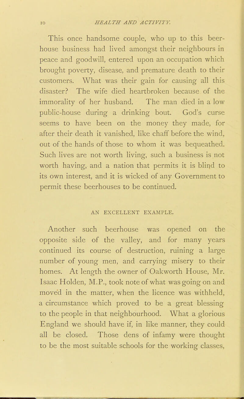 This once handsome couple, who up to this beer- house business had lived amongst their neighbours in peace and goodwill, entered upon an occupation which brought poverty, disease, and premature death to their customers. What was their gain for causing all this disaster? The wife died heartbroken because of the immorality of her husband. The man died in a low public-house during a drinking bout. God's curse seems to have been on the money they made, for after their death it vanished, like chaff before the wind, out of the hands of those to whom it was bequeathed. Such lives are not worth living, such a business is not worth having, and a nation that permits it is blind to its own interest, and it is wicked of any Government to permit these beerhouses to be continued. AN EXCELLENT EXAMPLE. Another such beerhouse was opened on the opposite side of the valley, and for many years continued its course of destruction, ruining a large number of young men, and carrying misery to their homes. At length the owner of Oak worth House, Mr. Isaac Holden, M.P., took note of what was going on and moved in the matter, when the licence was withheld, a circumstance which proved to be a great blessing to the people in that neighbourhood. What a glorious England we should have if, in like manner, they could all be closed. Those dens of infamy were thought to be the most suitable schools for the working classes,