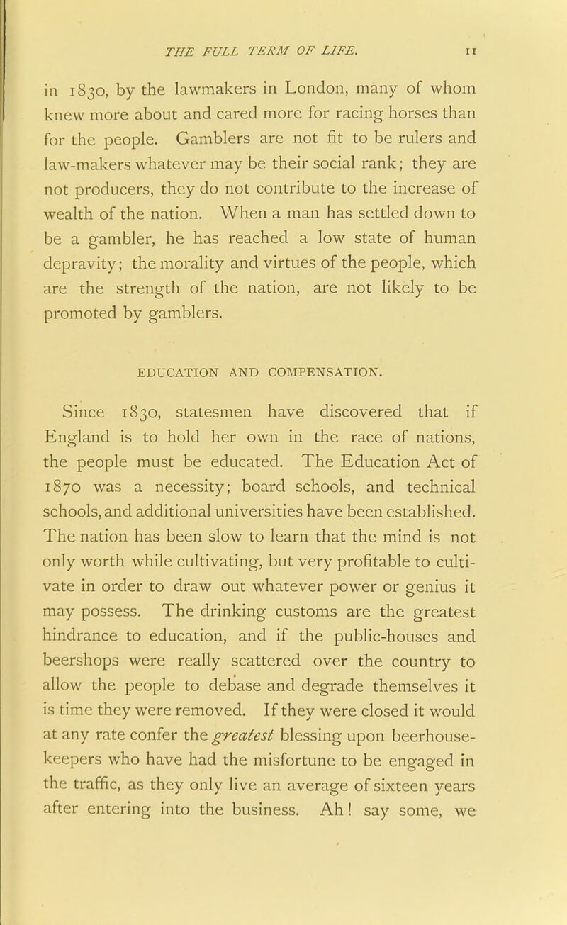 in 1830, by the lawmakers in London, many of whom knew more about and cared more for racing horses than for the people. Gamblers are not fit to be rulers and law-makers whatever may be their social rank; they are not producers, they do not contribute to the increase of wealth of the nation. When a man has settled down to be a gambler, he has reached a low state of human depravity; the morality and virtues of the people, which are the strength of the nation, are not likely to be promoted by gamblers. EDUCATION AND COMPENSATION. Since 1830, statesmen have discovered that if England is to hold her own in the race of nations, the people must be educated. The Education Act of 1870 was a necessity; board schools, and technical schools, and additional universities have been established. The nation has been slow to learn that the mind is not only worth while cultivating, but very profitable to culti- vate in order to draw out whatever power or genius it may possess. The drinking customs are the greatest hindrance to education, and if the public-houses and beershops were really scattered over the country to allow the people to debase and degrade themselves it is time they were removed. If they were closed it would at any rate confer the greatest blessing upon beerhouse- keepers who have had the misfortune to be engaged in the traffic, as they only live an average of sixteen years after entering into the business. Ah! say some, we