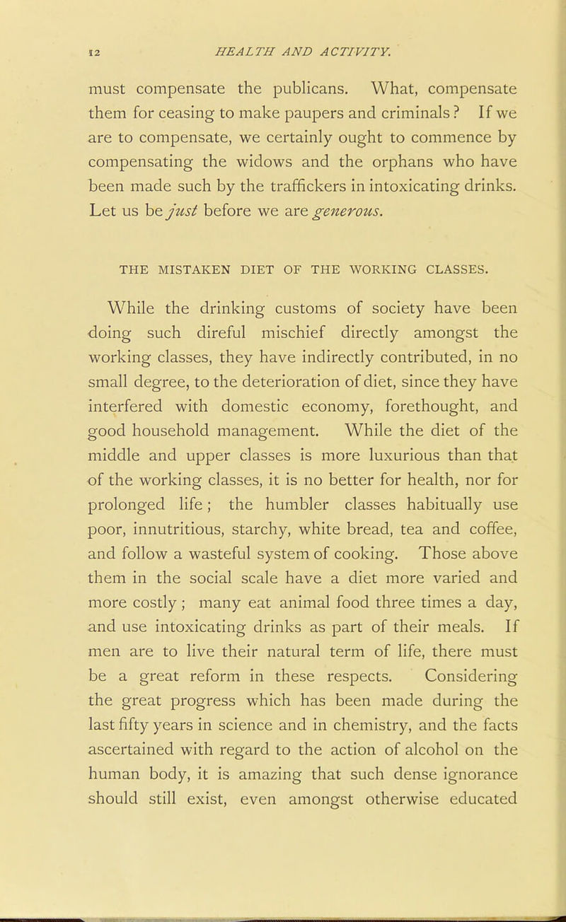 must compensate the publicans. What, compensate them for ceasing to make paupers and criminals ? If we are to compensate, we certainly ought to commence by compensating the widows and the orphans who have been made such by the traffickers in intoxicating drinks. Let us be just before we are generous. THE MISTAKEN DIET OF THE WORKING CLASSES. While the drinking customs of society have been doing such direful mischief directly amongst the working classes, they have indirectly contributed, in no small degree, to the deterioration of diet, since they have interfered with domestic economy, forethought, and good household management. While the diet of the middle and upper classes is more luxurious than that of the working classes, it is no better for health, nor for prolonged life; the humbler classes habitually use poor, innutritious, starchy, white bread, tea and coffee, and follow a wasteful system of cooking. Those above them in the social scale have a diet more varied and more costly; many eat animal food three times a day, and use intoxicating drinks as part of their meals. If men are to live their natural term of life, there must be a great reform in these respects. Considering the great progress which has been made during the last fifty years in science and in chemistry, and the facts ascertained with regard to the action of alcohol on the human body, it is amazing that such dense ignorance should still exist, even amongst otherwise educated