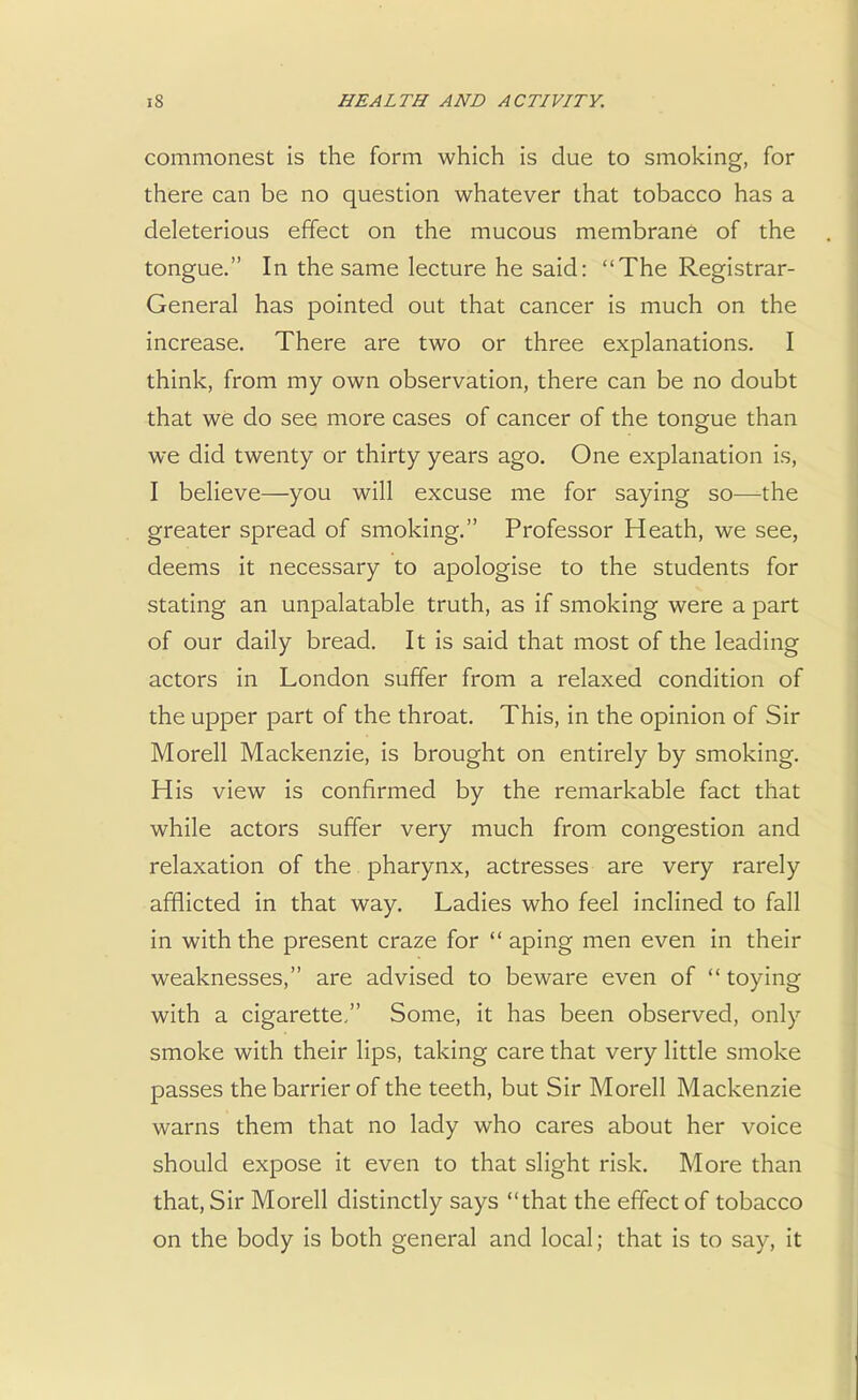 commonest is the form which is due to smoking, for there can be no question whatever that tobacco has a deleterious effect on the mucous membrane of the tongue. In the same lecture he said: The Registrar- General has pointed out that cancer is much on the increase. There are two or three explanations. I think, from my own observation, there can be no doubt that we do see more cases of cancer of the tongue than we did twenty or thirty years ago. One explanation is, I believe—you will excuse me for saying so—-the greater spread of smoking. Professor Heath, we see, deems it necessary to apologise to the students for stating an unpalatable truth, as if smoking were a part of our daily bread. It is said that most of the leading actors in London suffer from a relaxed condition of the upper part of the throat. This, in the opinion of Sir Morell Mackenzie, is brought on entirely by smoking. His view is confirmed by the remarkable fact that while actors suffer very much from congestion and relaxation of the pharynx, actresses are very rarely afflicted in that way. Ladies who feel inclined to fall in with the present craze for  aping men even in their weaknesses, are advised to beware even of toying with a cigarette, Some, it has been observed, only smoke with their lips, taking care that very little smoke passes the barrier of the teeth, but Sir Morell Mackenzie warns them that no lady who cares about her voice should expose it even to that slight risk. More than that, Sir Morell distinctly says that the effect of tobacco on the body is both general and local; that is to say, it