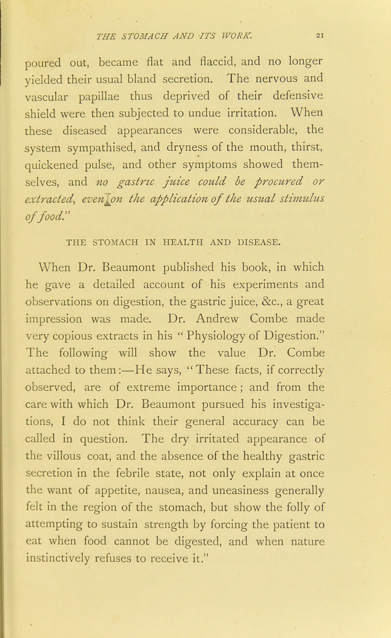 poured out, became flat and flaccid, and no longer yielded their usual bland secretion. The nervous and vascular papillae thus deprived of their defensive shield were then subjected to undue irritation. When these diseased appearances were considerable, the system sympathised, and dryness of the mouth, thirst, quickened pulse, and other symptoms showed them- selves, and no gastric juice could be procured or extracted, even^pn the application of the usual stimulus of foody THE STOMACH IN HEALTH AND DISEASE. When Dr. Beaumont published his book, in which he gave a detailed account of his experiments and observations on digestion, the gastric juice, &c, a great impression was made. Dr. Andrew Combe made very copious extracts in his  Physiology of Digestion. The following will show the value Dr. Combe attached to them:—He says, These facts, if correctly observed, are of extreme importance ; and from the care with which Dr. Beaumont pursued his investiga- tions, I do not think their general accuracy can be called in question. The dry irritated appearance of the villous coat, and the absence of the healthy gastric secretion in the febrile state, not only explain at once the want of appetite, nausea, and uneasiness generally felt in the region of the stomach, but show the folly of attempting to sustain strength by forcing the patient to eat when food cannot be digested, and when nature instinctively refuses to receive it.