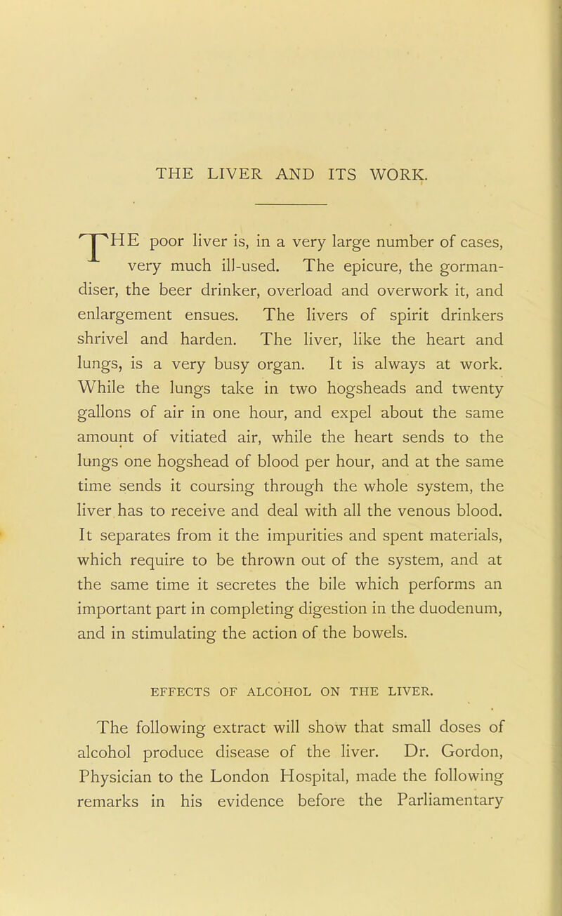 THE LIVER AND ITS WORK.  'HE poor liver is, in a very large number of cases, very much ill-used. The epicure, the gorman- diser, the beer drinker, overload and overwork it, and enlargement ensues. The livers of spirit drinkers shrivel and harden. The liver, like the heart and lungs, is a very busy organ. It is always at work. While the lungs take in two hogsheads and twenty gallons of air in one hour, and expel about the same amount of vitiated air, while the heart sends to the lungs one hogshead of blood per hour, and at the same time sends it coursing through the whole system, the liver has to receive and deal with all the venous blood. It separates from it the impurities and spent materials, which require to be thrown out of the system, and at the same time it secretes the bile which performs an important part in completing digestion in the duodenum, and in stimulating the action of the bowels. EFFECTS OF ALCOHOL ON THE LIVER. The following extract will show that small doses of alcohol produce disease of the liver. Dr. Gordon, Physician to the London Hospital, made the following remarks in his evidence before the Parliamentary