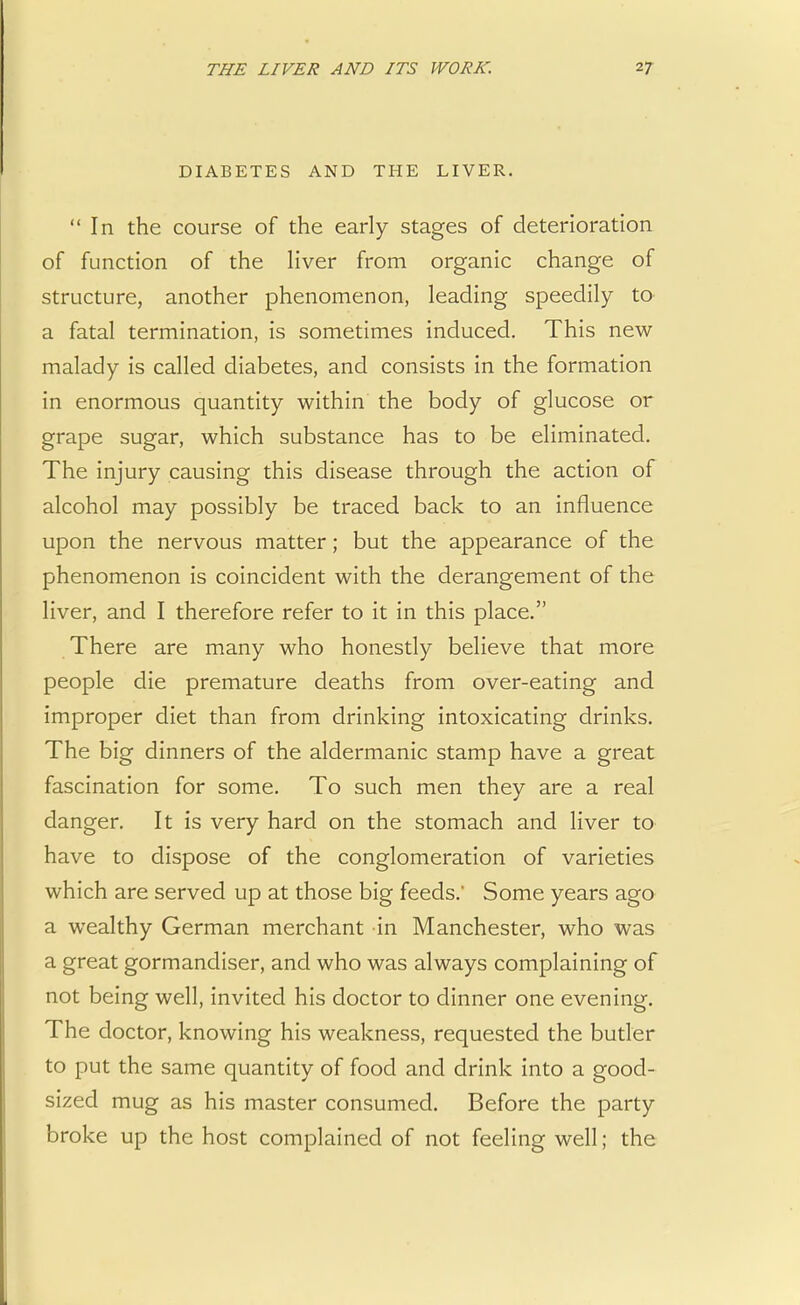 DIABETES AND THE LIVER. In the course of the early stages of deterioration of function of the liver from organic change of structure, another phenomenon, leading speedily to a fatal termination, is sometimes induced. This new malady is called diabetes, and consists in the formation in enormous quantity within the body of glucose or grape sugar, which substance has to be eliminated. The injury causing this disease through the action of alcohol may possibly be traced back to an influence upon the nervous matter; but the appearance of the phenomenon is coincident with the derangement of the liver, and I therefore refer to it in this place. There are many who honestly believe that more people die premature deaths from over-eating and improper diet than from drinking intoxicating drinks. The big dinners of the aldermanic stamp have a great fascination for some. To such men they are a real danger. It is very hard on the stomach and liver to have to dispose of the conglomeration of varieties which are served up at those big feeds.' Some years ago a wealthy German merchant in Manchester, who was a great gormandiser, and who was always complaining of not being well, invited his doctor to dinner one evening. The doctor, knowing his weakness, requested the butler to put the same quantity of food and drink into a good- sized mug as his master consumed. Before the party broke up the host complained of not feeling well; the