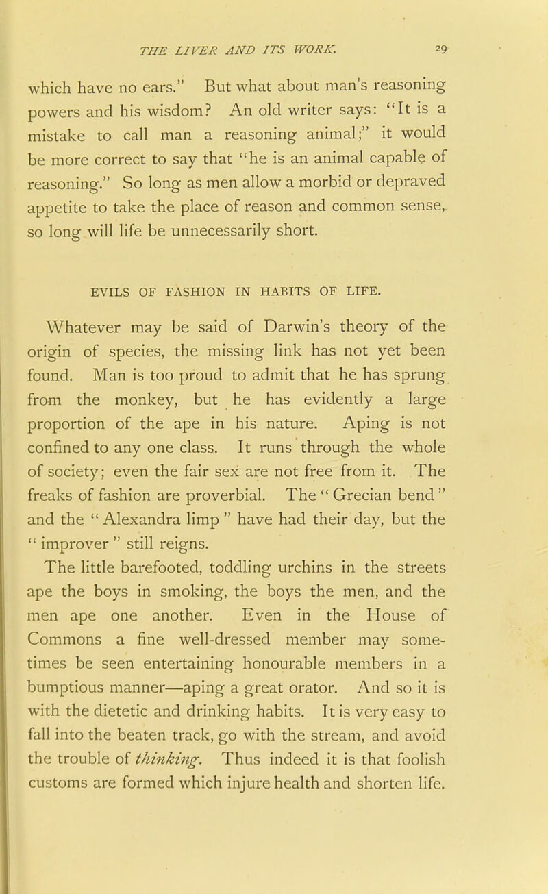 which have no ears. But what about man's reasoning powers and his wisdom? An old writer says: It is a mistake to call man a reasoning animal; it would be more correct to say that he is an animal capable of reasoning. So long as men allow a morbid or depraved appetite to take the place of reason and common sense, so long will life be unnecessarily short. EVILS OF FASHION IN HABITS OF LIFE. Whatever may be said of Darwin's theory of the origin of species, the missing link has not yet been found. Man is too proud to admit that he has sprung from the monkey, but he has evidently a large proportion of the ape in his nature. Aping is not confined to any one class. It runs through the whole of society; even the fair sex are not free from it. The freaks of fashion are proverbial. The  Grecian bend  and the  Alexandra limp  have had their day, but the  improver  still reigns. The little barefooted, toddling urchins in the streets ape the boys in smoking, the boys the men, and the men ape one another. Even in the House of Commons a fine well-dressed member may some- times be seen entertaining honourable members in a bumptious manner—aping a great orator. And so it is with the dietetic and drinking habits. It is very easy to fall into the beaten track, go with the stream, and avoid the trouble of thinking. Thus indeed it is that foolish customs are formed which injure health and shorten life.