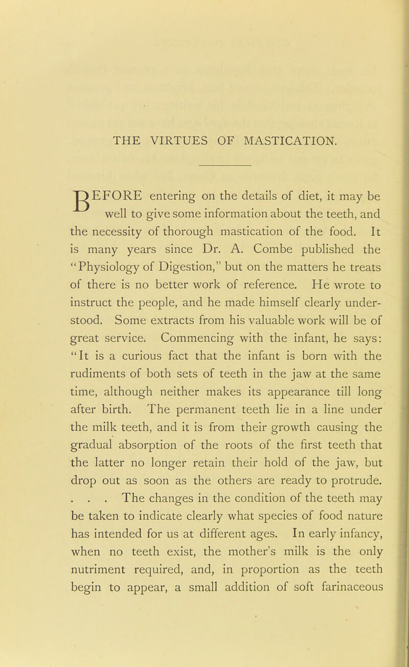 THE VIRTUES OF MASTICATION. JgEFORE entering on the details of diet, it may be well to give some information about the teeth, and the necessity of thorough mastication of the food. It is many years since Dr. A. Combe published the Physiology of Digestion, but on the matters he treats of there is no better work of reference. He wrote to instruct the people, and he made himself clearly under- stood. Some extracts from his valuable work will be of great service. Commencing with the infant, he says: It is a curious fact that the infant is born with the rudiments of both sets of teeth in the jaw at the same time, although neither makes its appearance till long after birth. The permanent teeth lie in a line under the milk teeth, and it is from their growth causing the gradual absorption of the roots of the first teeth that the latter no longer retain their hold of the jaw, but drop out as soon as the others are ready to protrude. . . . The changes in the condition of the teeth may be taken to indicate clearly what species of food nature has intended for us at different ages. In early infancy, when no teeth exist, the mother's milk is the only nutriment required, and, in proportion as the teeth begin to appear, a small addition of soft farinaceous