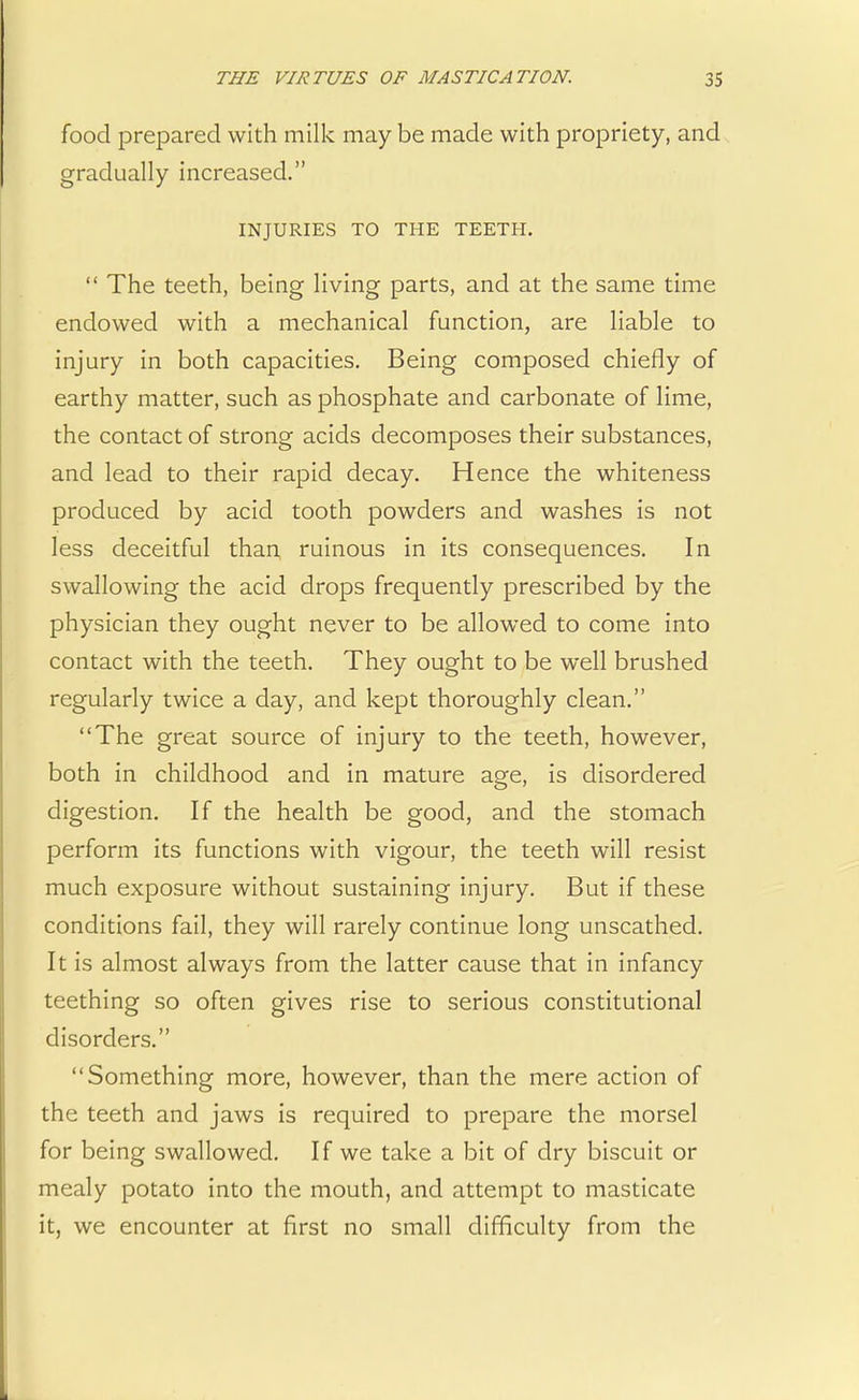 food prepared with milk may be made with propriety, and gradually increased. INJURIES TO THE TEETH.  The teeth, being living parts, and at the same time endowed with a mechanical function, are liable to injury in both capacities. Being composed chiefly of earthy matter, such as phosphate and carbonate of lime, the contact of strong acids decomposes their substances, and lead to their rapid decay. Hence the whiteness produced by acid tooth powders and washes is not less deceitful than ruinous in its consequences. In swallowing the acid drops frequently prescribed by the physician they ought never to be allowed to come into contact with the teeth. They ought to be well brushed regularly twice a day, and kept thoroughly clean. The great source of injury to the teeth, however, both in childhood and in mature age, is disordered digestion. If the health be good, and the stomach perform its functions with vigour, the teeth will resist much exposure without sustaining injury. But if these conditions fail, they will rarely continue long unscathed. It is almost always from the latter cause that in infancy teething so often gives rise to serious constitutional disorders. Something more, however, than the mere action of the teeth and jaws is required to prepare the morsel for being swallowed. If we take a bit of dry biscuit or mealy potato into the mouth, and attempt to masticate it, we encounter at first no small difficulty from the
