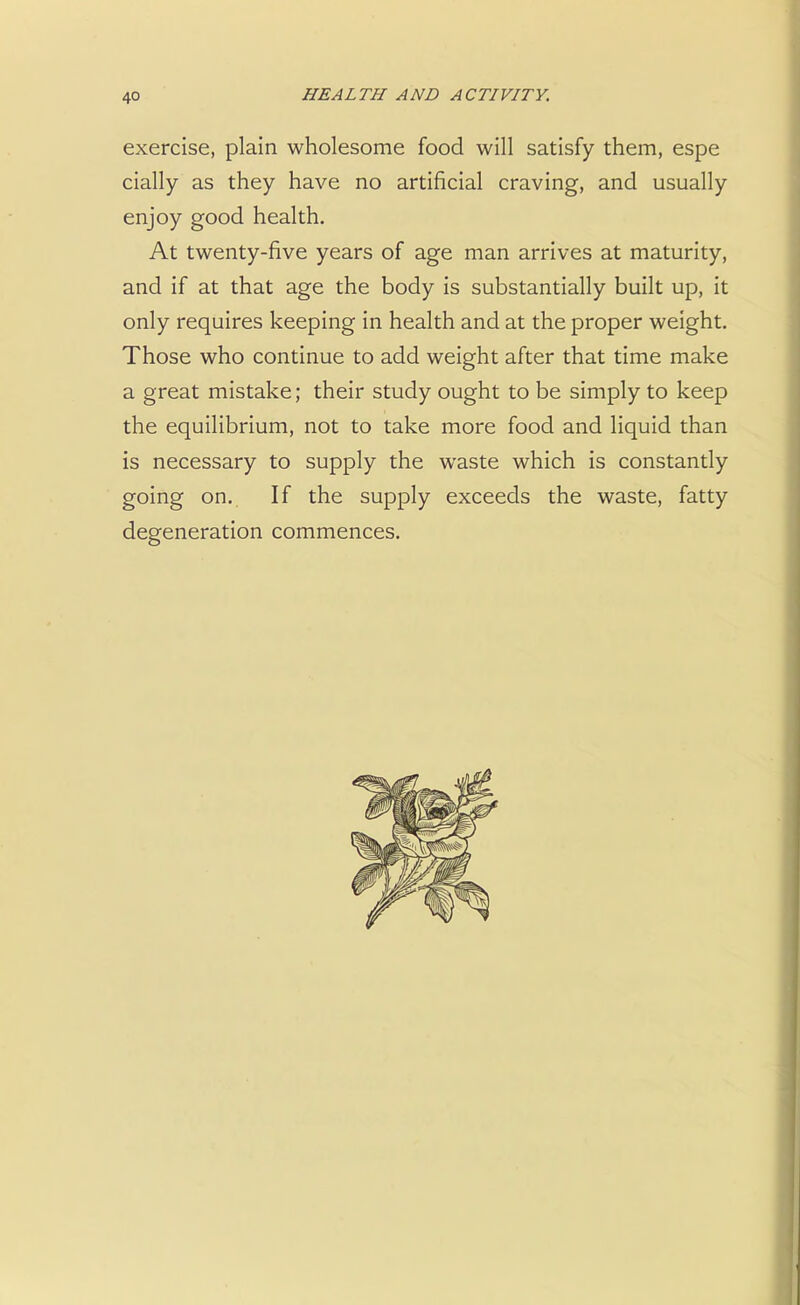 exercise, plain wholesome food will satisfy them, espe cially as they have no artificial craving, and usually enjoy good health. At twenty-five years of age man arrives at maturity, and if at that age the body is substantially built up, it only requires keeping in health and at the proper weight. Those who continue to add weight after that time make a great mistake; their study ought to be simply to keep the equilibrium, not to take more food and liquid than is necessary to supply the waste which is constantly going on. If the supply exceeds the waste, fatty degeneration commences.