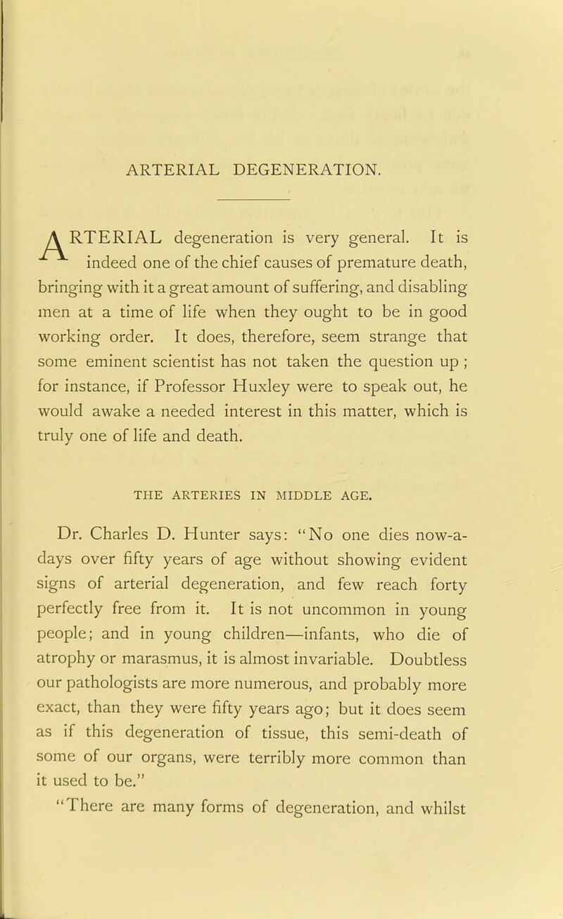 ARTERIAL DEGENERATION. A RTERIAL degeneration is very general. It is indeed one of the chief causes of premature death, bringing with it a great amount of suffering, and disabling men at a time of life when they ought to be in good working order. It does, therefore, seem strange that some eminent scientist has not taken the question up ; for instance, if Professor Huxley were to speak out, he would awake a needed interest in this matter, which is truly one of life and death. THE ARTERIES IN MIDDLE AGE. Dr. Charles D. Hunter says: No one dies now-a- days over fifty years of age without showing evident signs of arterial degeneration, and few reach forty perfectly free from it. It is not uncommon in young people; and in young children—infants, who die of atrophy or marasmus, it is almost invariable. Doubtless our pathologists are more numerous, and probably more exact, than they were fifty years ago; but it does seem as if this degeneration of tissue, this semi-death of some of our organs, were terribly more common than it used to be. There are many forms of degeneration, and whilst