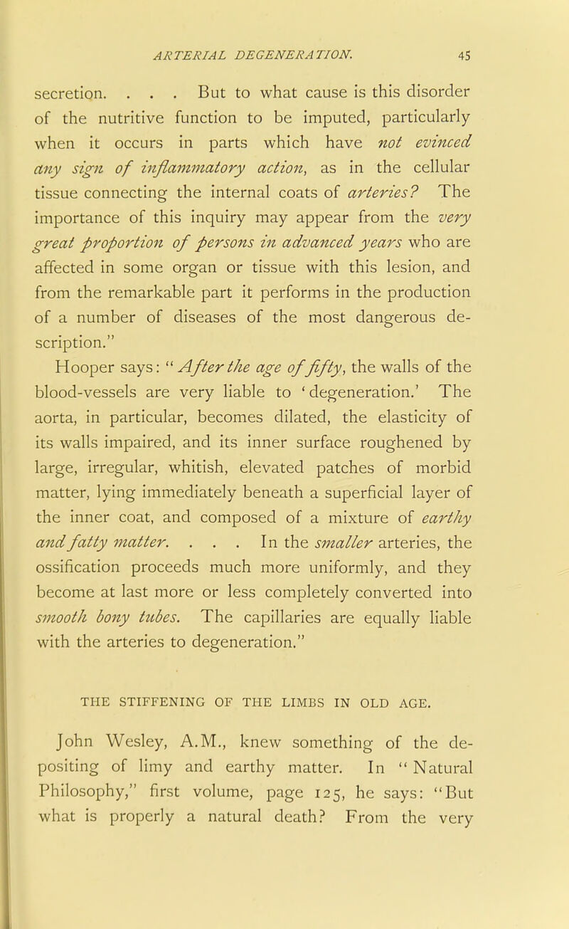 secretion. . . . But to what cause is this disorder of the nutritive function to be imputed, particularly when it occurs in parts which have not evinced any sign of inflammatory action, as in the cellular tissue connecting the internal coats of arteries? The importance of this inquiry may appear from the very great proportion of persons in advanced years who are affected in some organ or tissue with this lesion, and from the remarkable part it performs in the production of a number of diseases of the most dangerous de- scription. Hooper says: 11 After the age of fifty, the walls of the blood-vessels are very liable to ' degeneration.' The aorta, in particular, becomes dilated, the elasticity of its walls impaired, and its inner surface roughened by large, irregular, whitish, elevated patches of morbid matter, lying immediately beneath a superficial layer of the inner coat, and composed of a mixture of earthy and fatty matter. . . . In the smaller arteries, the ossification proceeds much more uniformly, and they become at last more or less completely converted into smooth bony tubes. The capillaries are equally liable with the arteries to degeneration. THE STIFFENING OF THE LIMBS IN OLD AGE. John Wesley, A.M., knew something of the de- positing of limy and earthy matter. In  Natural Philosophy, first volume, page 125, he says: But what is properly a natural death? From the very