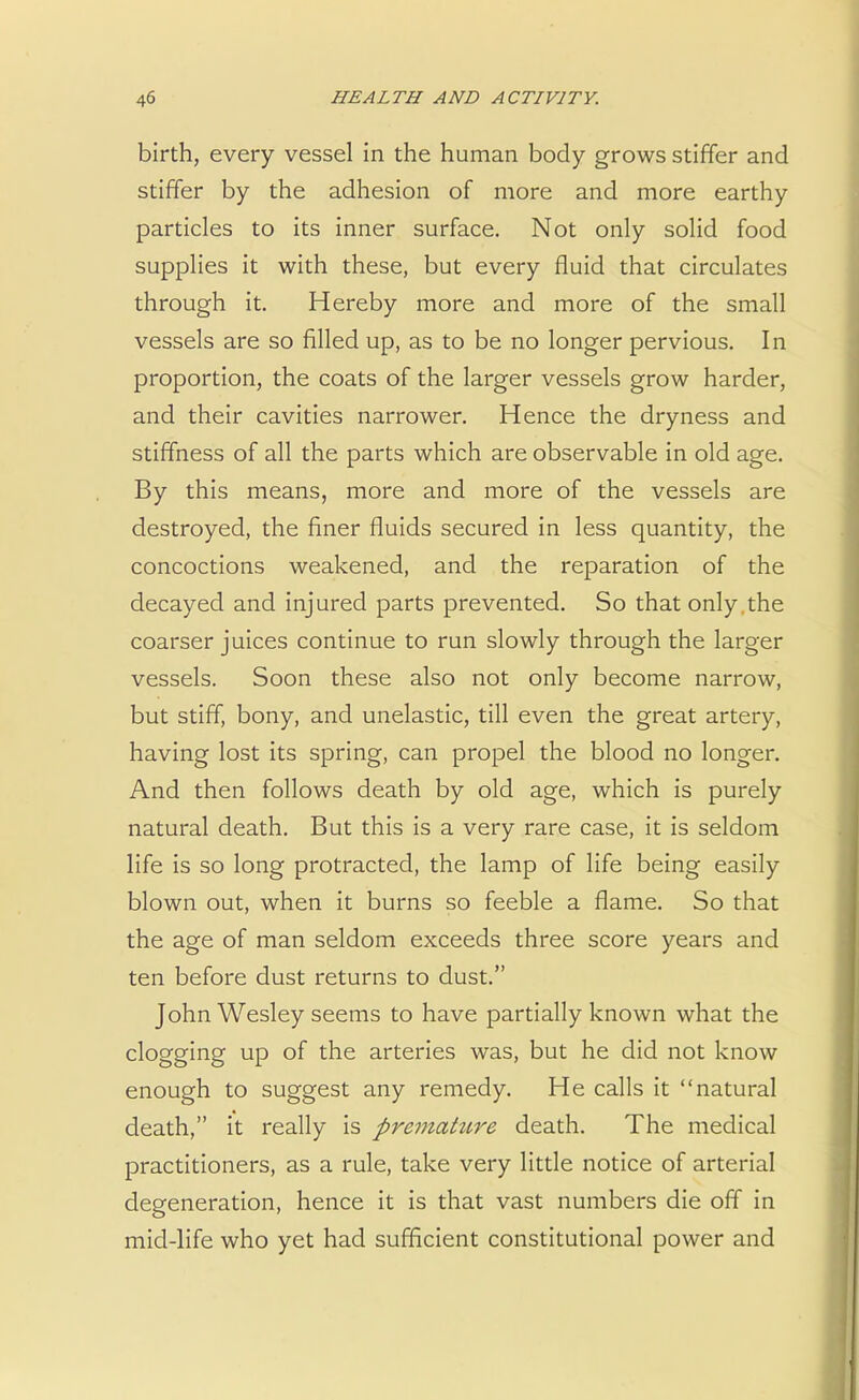 birth, every vessel in the human body grows stiffer and stiffer by the adhesion of more and more earthy particles to its inner surface. Not only solid food supplies it with these, but every fluid that circulates through it. Hereby more and more of the small vessels are so filled up, as to be no longer pervious. In proportion, the coats of the larger vessels grow harder, and their cavities narrower. Hence the dryness and stiffness of all the parts which are observable in old age. By this means, more and more of the vessels are destroyed, the finer fluids secured in less quantity, the concoctions weakened, and the reparation of the decayed and injured parts prevented. So that only the coarser juices continue to run slowly through the larger vessels. Soon these also not only become narrow, but stiff, bony, and unelastic, till even the great artery, having lost its spring, can propel the blood no longer. And then follows death by old age, which is purely natural death. But this is a very rare case, it is seldom life is so long protracted, the lamp of life being easily blown out, when it burns so feeble a flame. So that the age of man seldom exceeds three score years and ten before dust returns to dust. John Wesley seems to have partially known what the clogging up of the arteries was, but he did not know enough to suggest any remedy. He calls it natural death, it really is premahtre death. The medical practitioners, as a rule, take very little notice of arterial degeneration, hence it is that vast numbers die off in mid-life who yet had sufficient constitutional power and
