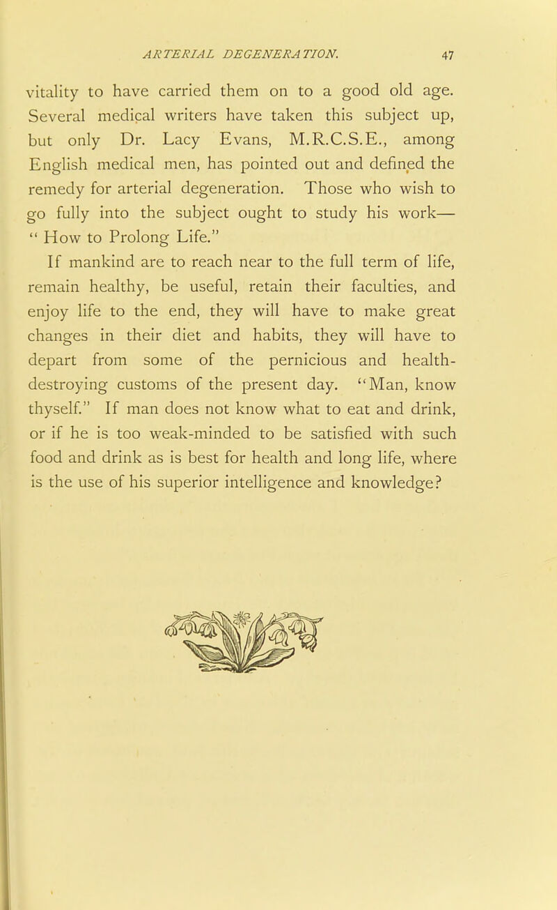 vitality to have carried them on to a good old age. Several medical writers have taken this subject up, but only Dr. Lacy Evans, M.R.C.S.E., among English medical men, has pointed out and defined the remedy for arterial degeneration. Those who wish to go fully into the subject ought to study his work—  How to Prolong Life. If mankind are to reach near to the full term of life, remain healthy, be useful, retain their faculties, and enjoy life to the end, they will have to make great changes in their diet and habits, they will have to depart from some of the pernicious and health- destroying customs of the present day. Man, know thyself. If man does not know what to eat and drink, or if he is too weak-minded to be satisfied with such food and drink as is best for health and long life, where is the use of his superior intelligence and knowledge?
