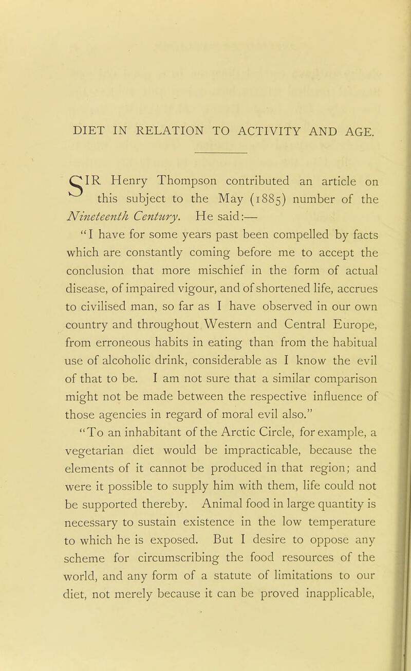 DIET IN RELATION TO ACTIVITY AND AGE. OIR Henry Thompson contributed an article on this subject to the May (1885) number of the Nineteenth Cenhiry. He said:—  I have for some years past been compelled by facts which are constantly coming before me to accept the conclusion that more mischief in the form of actual disease, of impaired vigour, and of shortened life, accrues to civilised man, so far as I have observed in our own country and throughout Western and Central Europe, from erroneous habits in eating than from the habitual use of alcoholic drink, considerable as I know the evil of that to be. I am not sure that a similar comparison might not be made between the respective influence of those agencies in regard of moral evil also. To an inhabitant of the Arctic Circle, for example, a vegetarian diet would be impracticable, because the elements of it cannot be produced in that region; and were it possible to supply him with them, life could not be supported thereby. Animal food in large quantity is necessary to sustain existence in the low temperature to which he is exposed. But I desire to oppose any scheme for circumscribing the food resources of the world, and any form of a statute of limitations to our diet, not merely because it can be proved inapplicable,