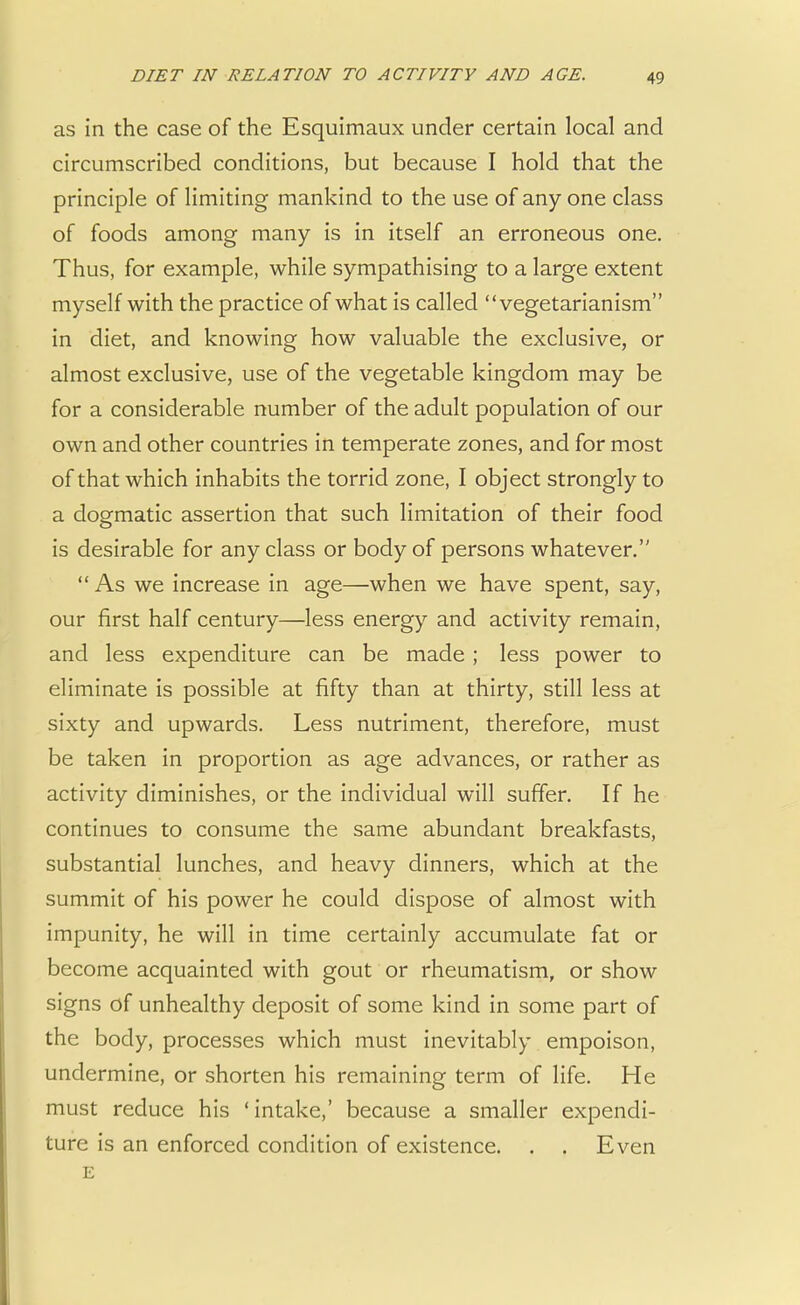 as in the case of the Esquimaux under certain local and circumscribed conditions, but because I hold that the principle of limiting mankind to the use of any one class of foods among many is in itself an erroneous one. Thus, for example, while sympathising to a large extent myself with the practice of what is called vegetarianism in diet, and knowing how valuable the exclusive, or almost exclusive, use of the vegetable kingdom may be for a considerable number of the adult population of our own and other countries in temperate zones, and for most of that which inhabits the torrid zone, I object strongly to a dogmatic assertion that such limitation of their food is desirable for any class or body of persons whatever. As we increase in age—when we have spent, say, our first half century—less energy and activity remain, and less expenditure can be made ; less power to eliminate is possible at fifty than at thirty, still less at sixty and upwards. Less nutriment, therefore, must be taken in proportion as age advances, or rather as activity diminishes, or the individual will suffer. If he continues to consume the same abundant breakfasts, substantial lunches, and heavy dinners, which at the summit of his power he could dispose of almost with impunity, he will in time certainly accumulate fat or become acquainted with gout or rheumatism, or show signs of unhealthy deposit of some kind in some part of the body, processes which must inevitably empoison, undermine, or shorten his remaining term of life. He must reduce his 'intake,' because a smaller expendi- ture is an enforced condition of existence. . . Even E