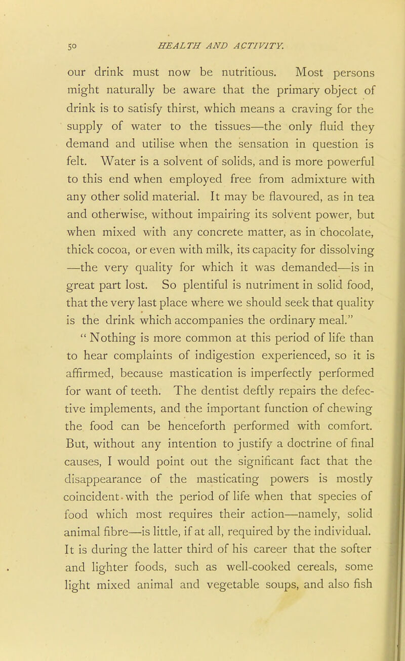 our drink must now be nutritious. Most persons might naturally be aware that the primary object of drink is to satisfy thirst, which means a craving for the supply of water to the tissues—the only fluid they demand and utilise when the sensation in question is felt. Water is a solvent of solids, and is more powerful to this end when employed free from admixture with any other solid material. It may be flavoured, as in tea and otherwise, without impairing its solvent power, but when mixed with any concrete matter, as in chocolate, thick cocoa, or even with milk, its capacity for dissolving —the very quality for which it was demanded—is in great part lost. So plentiful is nutriment in solid food, that the very last place where we should seek that quality is the drink which accompanies the ordinary meal.  Nothing is more common at this period of life than to hear complaints of indigestion experienced, so it is affirmed, because mastication is imperfectly performed for want of teeth. The dentist deftly repairs the defec- tive implements, and the important function of chewing the food can be henceforth performed with comfort. But, without any intention to justify a doctrine of final causes, I would point out the significant fact that the disappearance of the masticating powers is mostly coincident-with the period of life when that species of food which most requires their action—namely, solid animal fibre—is little, if at all, required by the individual. It is during the latter third of his career that the softer and lighter foods, such as well-cooked cereals, some light mixed animal and vegetable soups, and also fish