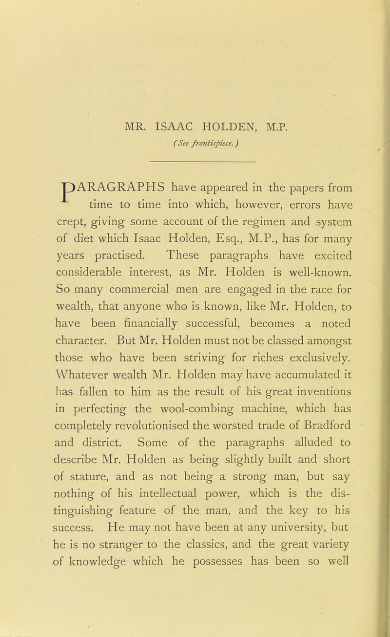 ( See frontispiece.) ARAGRAPHS have appeared in the papers from time to time into which, however, errors have crept, giving some account of the regimen and system of diet which Isaac Holden, Esq., M.P., has for many- years practised. These paragraphs have excited considerable interest, as Mr. Holden is well-known. So many commercial men are engaged in the race for wealth, that anyone who is known, like Mr. Holden, to have been financially successful, becomes a noted character. But Mr. Holden must not be classed amongst those who have been striving for riches exclusively. Whatever wealth Mr. Holden may have accumulated it has fallen to him as the result of his great inventions in perfecting the wool-combing machine, which has completely revolutionised the worsted trade of Bradford and district. Some of the paragraphs alluded to describe Mr. Holden as being slightly built and short of stature, and as not being a strong man, but say nothing of his intellectual power, which is the dis- tinguishing feature of the man, and the key to his success. He may not have been at any university, but he is no stranger to the classics, and the great variety of knowledge which he possesses has been so well