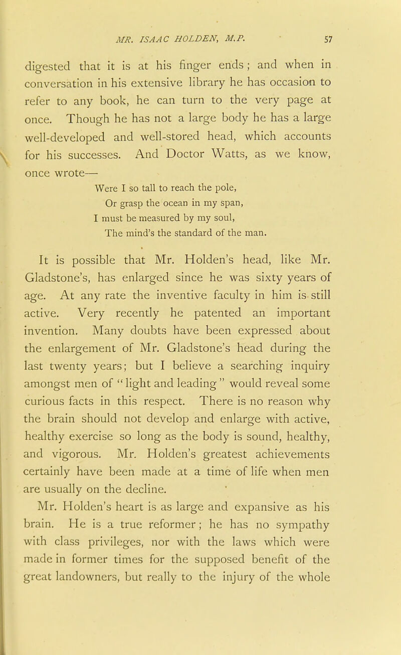 digested that it is at his finger ends ; and when in conversation in his extensive library he has occasion to refer to any book, he can turn to the very page at once. Though he has not a large body he has a large well-developed and well-stored head, which accounts for his successes. And Doctor Watts, as we know, once wrote— Were I so tall to reach the pole, Or grasp the ocean in my span, I must be measured by my soul, The mind's the standard of the man. It is possible that Mr. Holden's head, like Mr. Gladstone's, has enlarged since he was sixty years of age. At any rate the inventive faculty in him is still active. Very recently he patented an important invention. Many doubts have been expressed about the enlargement of Mr. Gladstone's head during the last twenty years; but I believe a searching inquiry amongst men of light and leading would reveal some curious facts in this respect. There is no reason why the brain should not develop and enlarge with active, healthy exercise so long as the body is sound, healthy, and vigorous. Mr. Holden's greatest achievements certainly have been made at a time of life when men are usually on the decline. Mr. Holden's heart is as large and expansive as his brain. He is a true reformer; he has no sympathy with class privileges, nor with the laws which were made in former times for the supposed benefit of the great landowners, but really to the injury of the whole