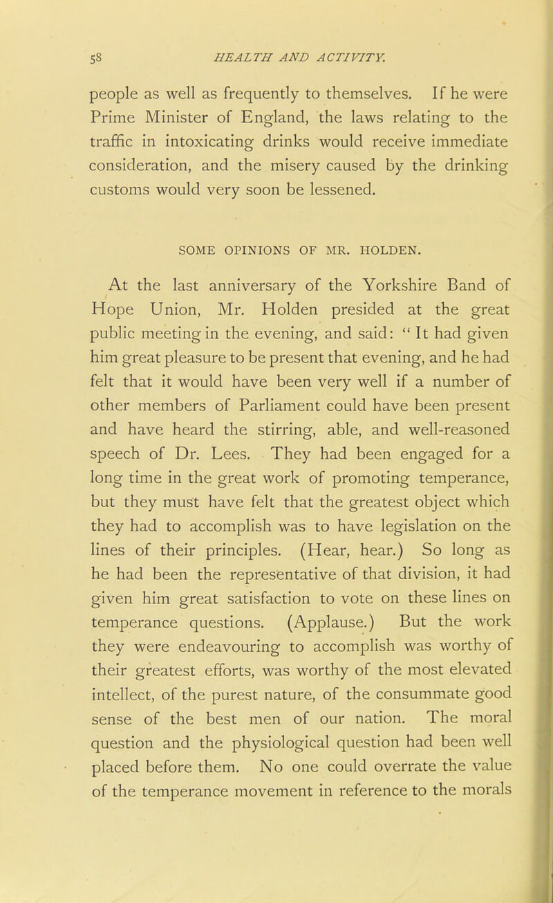 people as well as frequently to themselves. If he were Prime Minister of England, the laws relating to the traffic in intoxicating drinks would receive immediate consideration, and the misery caused by the drinking customs would very soon be lessened. SOME OPINIONS OF MR. HOLDEN. At the last anniversary of the Yorkshire Band of Hope Union, Mr. Holden presided at the great public meeting in the evening, and said: It had given him great pleasure to be present that evening, and he had felt that it would have been very well if a number of other members of Parliament could have been present and have heard the stirring, able, and well-reasoned speech of Dr. Lees. They had been engaged for a long time in the great work of promoting temperance, but they must have felt that the greatest object which they had to accomplish was to have legislation on the lines of their principles. (Hear, hear.) So long as he had been the representative of that division, it had given him great satisfaction to vote on these lines on temperance questions. (Applause.) But the work they were endeavouring to accomplish was worthy of their greatest efforts, was worthy of the most elevated intellect, of the purest nature, of the consummate good sense of the best men of our nation. The moral question and the physiological question had been well placed before them. No one could overrate the value of the temperance movement in reference to the morals