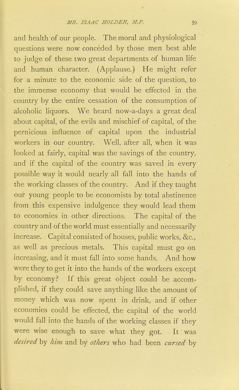 and health of our people. The moral and physiological questions were now conceded by those men best able to judge of these two great departments of human life and human character. (Applause.) He might refer for a minute to the economic side of the question, to the immense economy that would be effected in the country by the entire cessation of the consumption of alcoholic liquors. We heard now-a-days a great deal about capital, of the evils and mischief of capital, of the pernicious influence of capital upon the industrial workers in our country. Well, after all, when it was looked at fairly, capital was the savings of the country, and if the capital of the country was saved in every possible way it would nearly all fall into the hands of the working classes of the country. And if they taught our young people to be economists by total abstinence from this expensive indulgence they would lead them to economies in other directions. The capital of the country and of the world must essentially and necessarily increase. Capital consisted of houses, public works, &c, as well as precious metals. This capital must go on increasing, and it must fall into some hands. And how were they to get it into the hands of the workers except by economy? If this great object could be accom- plished, if they could save anything like the amount of money which was now spent in drink, and if other economies could be effected, the capital of the world would fall into the hands of the working classes if they were wise enough to save what they got. It was desired by him and by others who had been cursed by
