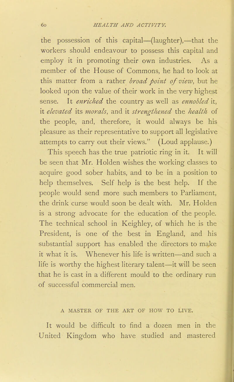 the possession of this capital—(laughter),—that the workers should endeavour to possess this capital and employ it in promoting their own industries. As a member of the House of Commons, he had to look at this matter from a rather broad point of view, but he looked upon the value of their work in the very highest sense. It enriched the country as well as ennobled it, it elevated its morals, and it strengthened the health of the people, and, therefore, it would always be his pleasure as their representative to support all legislative attempts to carry out their views. (Loud applause.) This speech has the true patriotic ring in it. It will be seen that Mr. Holden wishes the working classes to acquire good sober habits, and to be in a position to help themselves. Self help is the best help. If the people would send more such members to Parliament, the drink curse would soon be dealt with. Mr. Holden is a strong advocate for the education of the people. The technical school in Keighley, of which he is the President, is one of the best in England, and his substantial support has enabled the directors to make it what it is. Whenever his life is written—and such a life is worthy the highest literary talent—it will be seen that he is cast in a different mould to the ordinary run of successful commercial men. A MASTER OF THE ART OF HOW TO LIVE. It would be difficult to find a dozen men in the United Kingdom who have studied and mastered