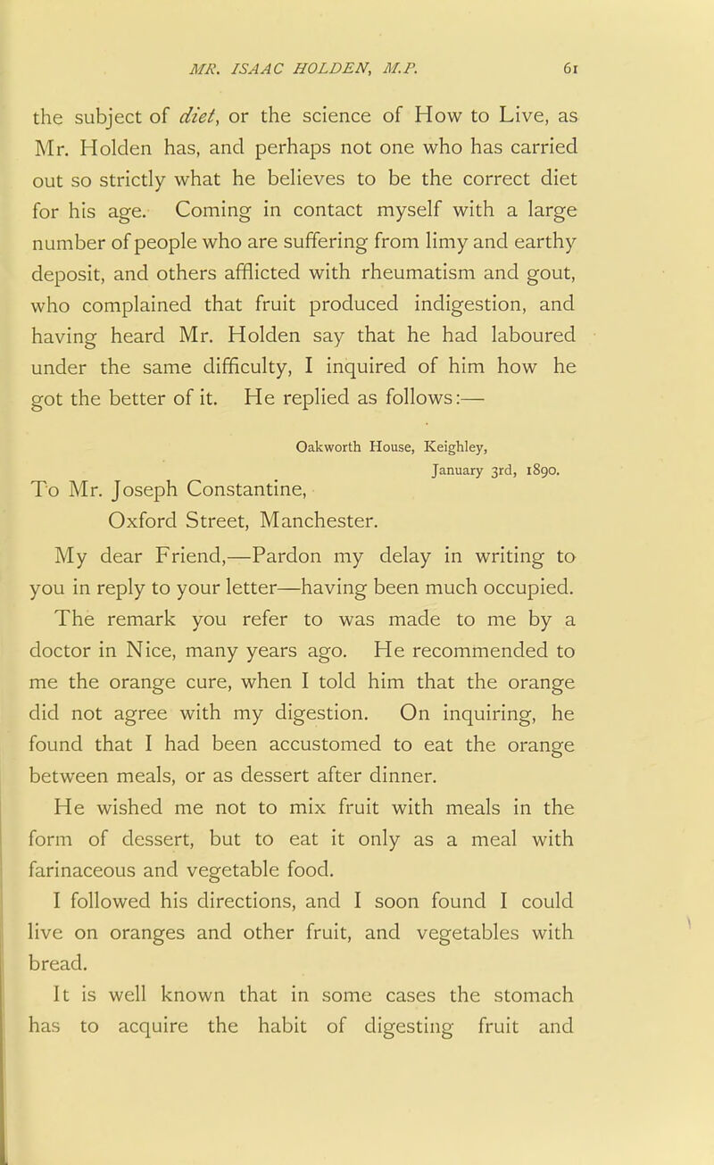the subject of diet, or the science of How to Live, as Mr. Holden has, and perhaps not one who has carried out so strictly what he believes to be the correct diet for his age. Coming in contact myself with a large number of people who are suffering from limy and earthy deposit, and others afflicted with rheumatism and gout, who complained that fruit produced indigestion, and having heard Mr. Holden say that he had laboured under the same difficulty, I inquired of him how he got the better of it. He replied as follows:— Oakworth House, Keighley, January 3rd, 1890. To Mr. Joseph Constantine, Oxford Street, Manchester. My dear Friend,—Pardon my delay in writing to you in reply to your letter—having been much occupied. The remark you refer to was made to me by a doctor in Nice, many years ago. He recommended to me the orange cure, when I told him that the orange did not agree with my digestion. On inquiring, he found that I had been accustomed to eat the orange between meals, or as dessert after dinner. He wished me not to mix fruit with meals in the form of dessert, but to eat it only as a meal with farinaceous and vegetable food. I followed his directions, and I soon found I could live on oranges and other fruit, and vegetables with bread. It is well known that in some cases the stomach has to acquire the habit of digesting fruit and