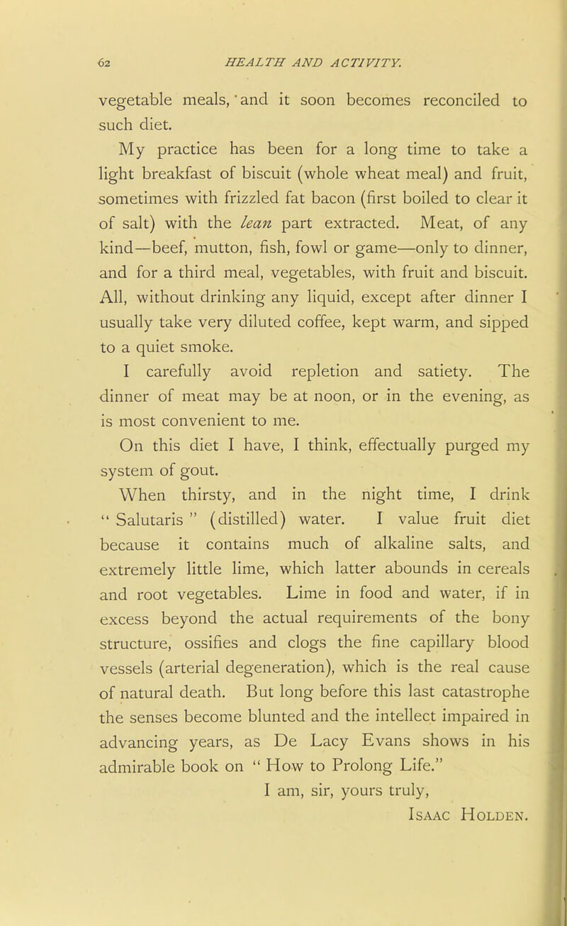 vegetable meals,' and it soon becomes reconciled to such diet. My practice has been for a long time to take a light breakfast of biscuit (whole wheat meal) and fruit, sometimes with frizzled fat bacon (first boiled to clear it of salt) with the lean part extracted. Meat, of any- kind—beef, mutton, fish, fowl or game—only to dinner, and for a third meal, vegetables, with fruit and biscuit. All, without drinking any liquid, except after dinner I usually take very diluted coffee, kept warm, and sipped to a quiet smoke. I carefully avoid repletion and satiety. The dinner of meat may be at noon, or in the evening, as is most convenient to me. On this diet I have, I think, effectually purged my system of gout. When thirsty, and in the night time, I drink Salutaris (distilled) water. I value fruit diet because it contains much of alkaline salts, and extremely little lime, which latter abounds in cereals and root vegetables. Lime in food and water, if in excess beyond the actual requirements of the bony structure, ossifies and clogs the fine capillary blood vessels (arterial degeneration), which is the real cause of natural death. But long before this last catastrophe the senses become blunted and the intellect impaired in advancing years, as De Lacy Evans shows in his admirable book on How to Prolong Life. I am, sir, yours truly, Isaac Holden.