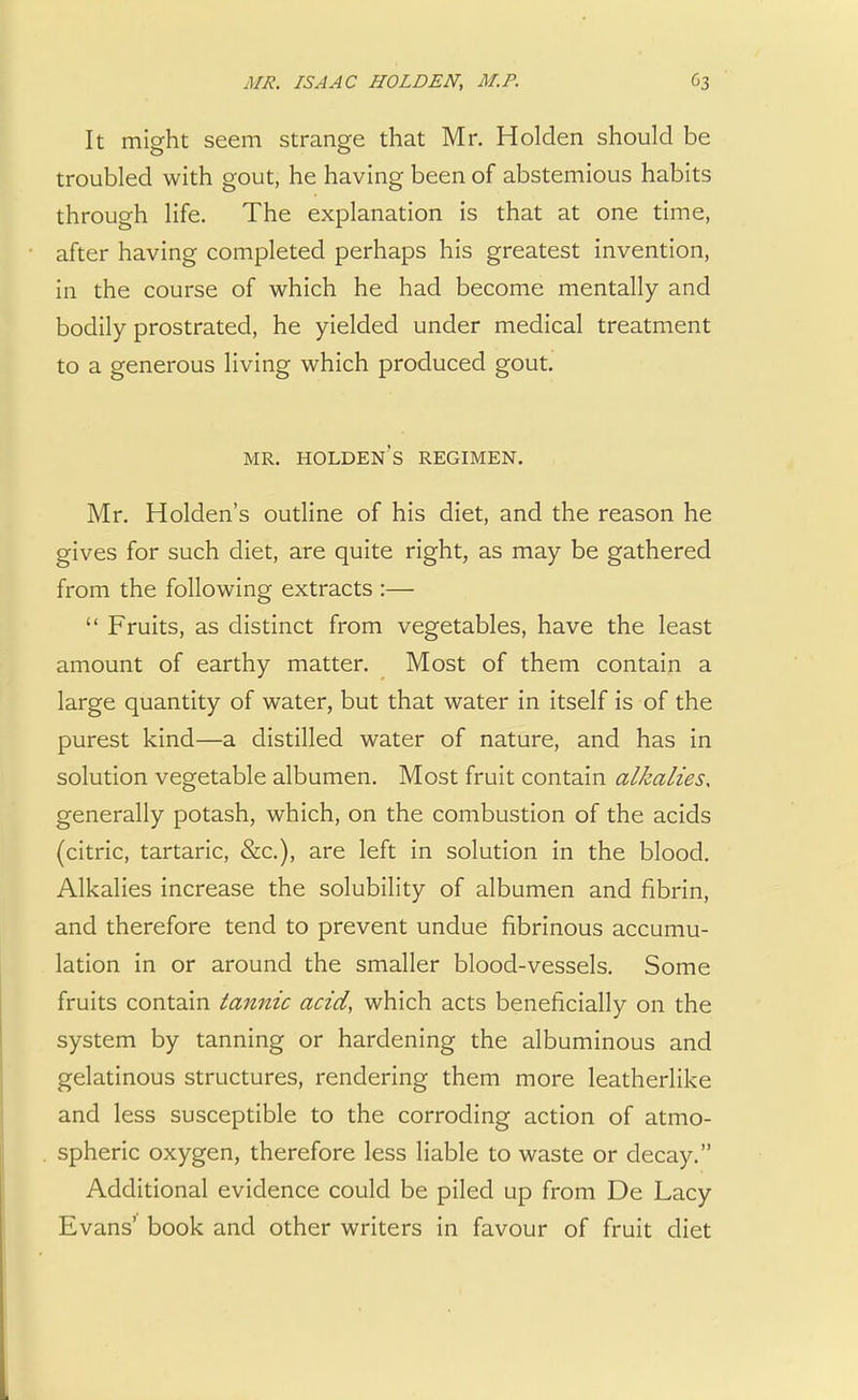 It might seem strange that Mr. Holden should be troubled with gout, he having been of abstemious habits through life. The explanation is that at one time, after having completed perhaps his greatest invention, in the course of which he had become mentally and bodily prostrated, he yielded under medical treatment to a generous living which produced gout. MR. HOLDEN'S REGIMEN. Mr. Holden's outline of his diet, and the reason he gives for such diet, are quite right, as may be gathered from the following extracts :—  Fruits, as distinct from vegetables, have the least amount of earthy matter. Most of them contain a large quantity of water, but that water in itself is of the purest kind—a distilled water of nature, and has in solution vegetable albumen. Most fruit contain alkalies* generally potash, which, on the combustion of the acids (citric, tartaric, &c), are left in solution in the blood. Alkalies increase the solubility of albumen and fibrin, and therefore tend to prevent undue fibrinous accumu- lation in or around the smaller blood-vessels. Some fruits contain tannic acid, which acts beneficially on the system by tanning or hardening the albuminous and gelatinous structures, rendering them more leatherlike and less susceptible to the corroding action of atmo- spheric oxygen, therefore less liable to waste or decay. Additional evidence could be piled up from De Lacy Evans' book and other writers in favour of fruit diet