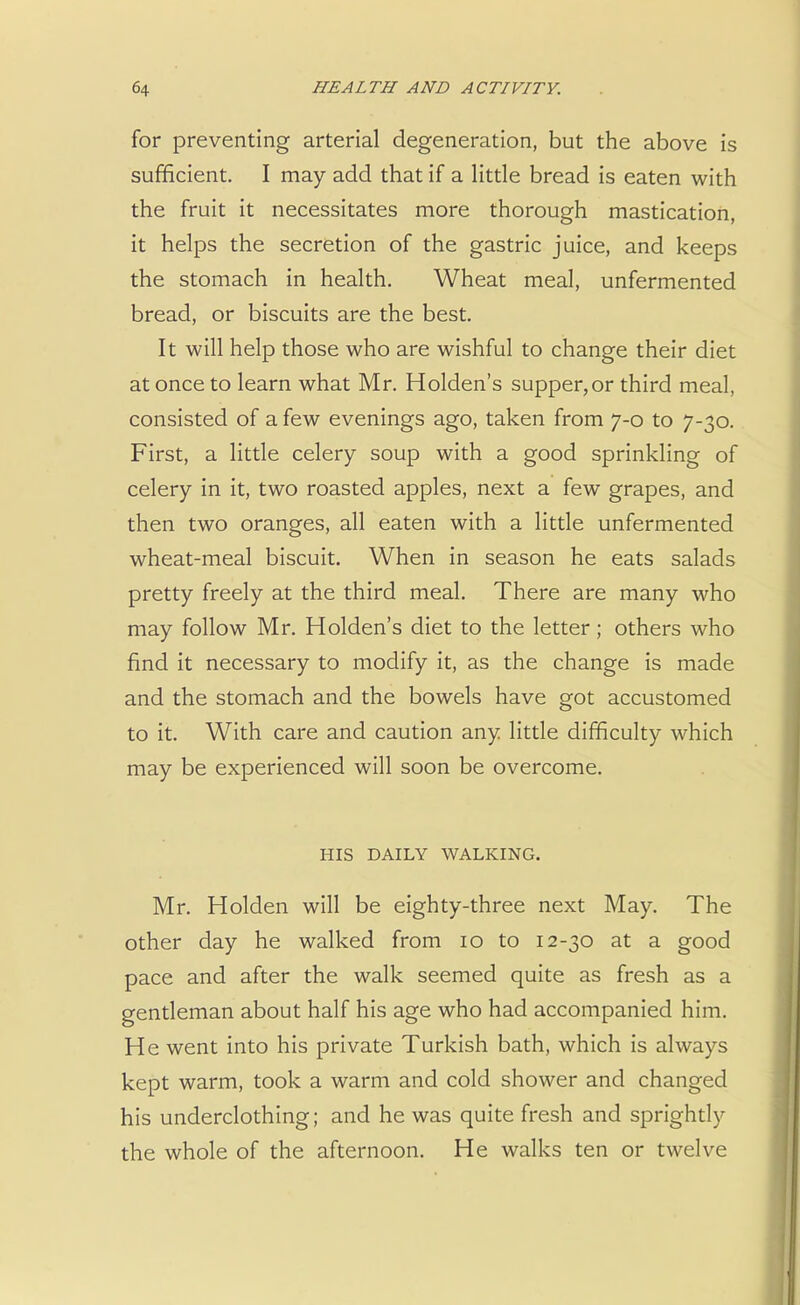 for preventing arterial degeneration, but the above is sufficient. I may add that if a little bread is eaten with the fruit it necessitates more thorough mastication, it helps the secretion of the gastric juice, and keeps the stomach in health. Wheat meal, unfermented bread, or biscuits are the best. It will help those who are wishful to change their diet at once to learn what Mr. Holden's supper,or third meal, consisted of a few evenings ago, taken from 7-0 to 7-30. First, a little celery soup with a good sprinkling of celery in it, two roasted apples, next a few grapes, and then two oranges, all eaten with a little unfermented wheat-meal biscuit. When in season he eats salads pretty freely at the third meal. There are many who may follow Mr. Holden's diet to the letter; others who find it necessary to modify it, as the change is made and the stomach and the bowels have got accustomed to it. With care and caution any little difficulty which may be experienced will soon be overcome. HIS DAILY WALKING. Mr. Holden will be eighty-three next May. The other day he walked from 10 to 12-30 at a good pace and after the walk seemed quite as fresh as a gentleman about half his age who had accompanied him. He went into his private Turkish bath, which is always kept warm, took a warm and cold shower and changed his underclothing; and he was quite fresh and sprightly the whole of the afternoon. He walks ten or twelve