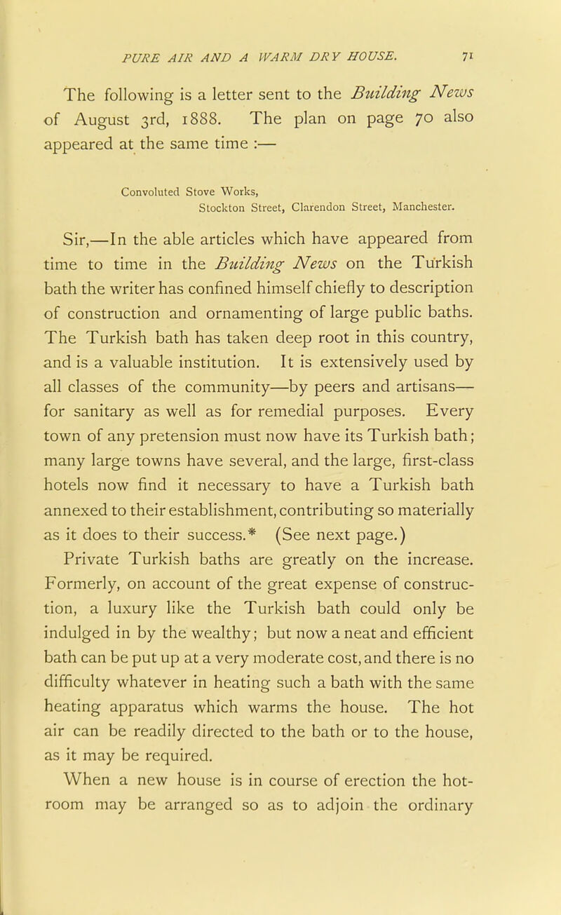 The following is a letter sent to the Building News of August 3rd, 1888. The plan on page 70 also appeared at the same time :— Convoluted Stove Works, Stockton Street, Clarendon Street, Manchester. Sir,—In the able articles which have appeared from time to time in the Building News on the Turkish bath the writer has confined himself chiefly to description of construction and ornamenting of large public baths. The Turkish bath has taken deep root in this country, and is a valuable institution. It is extensively used by all classes of the community—by peers and artisans— for sanitary as well as for remedial purposes. Every town of any pretension must now have its Turkish bath; many large towns have several, and the large, first-class hotels now find it necessary to have a Turkish bath annexed to their establishment, contributing so materially as it does to their success.* (See next page.) Private Turkish baths are greatly on the increase. Formerly, on account of the great expense of construc- tion, a luxury like the Turkish bath could only be indulged in by the wealthy; but now a neat and efficient bath can be put up at a very moderate cost, and there is no difficulty whatever in heating such a bath with the same heating apparatus which warms the house. The hot air can be readily directed to the bath or to the house, as it may be required. When a new house is in course of erection the hot- room may be arranged so as to adjoin the ordinary