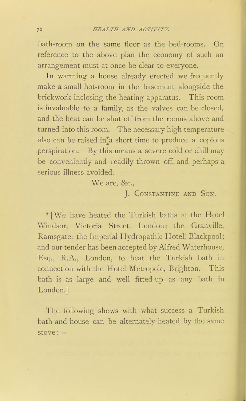 bath-room on the same floor as the bed-rooms. On reference to the above plan the economy of such an arrangement must at once be clear to everyone. In warming a house already erected we frequently make a small hot-room in the basement alongside the brickwork inclosing the heating apparatus. This room is invaluable to a family, as the valves can be closed, and the heat can be shut off from the rooms above and turned into this room. The necessary high temperature also can be raised in^a short time to produce a copious perspiration. By this means a severe cold or chill may be conveniently and readily thrown off, and perhaps a serious illness avoided. We are, &c, J. CONSTANTINE AND SON. # [We have heated the Turkish baths at the Hotel Windsor, Victoria Street, London; the Granville, Ramsgate; the Imperial Hydropathic Hotel, Blackpool; and our tender has been accepted by Alfred Waterhouse, Esq., R.A., London, to heat the Turkish bath in connection with the Hotel Metropole, Brighton. This bath is as large and well fitted-up as any bath in London.] The following shows with what success a Turkish bath and house can be alternately heated by the same stove:—■