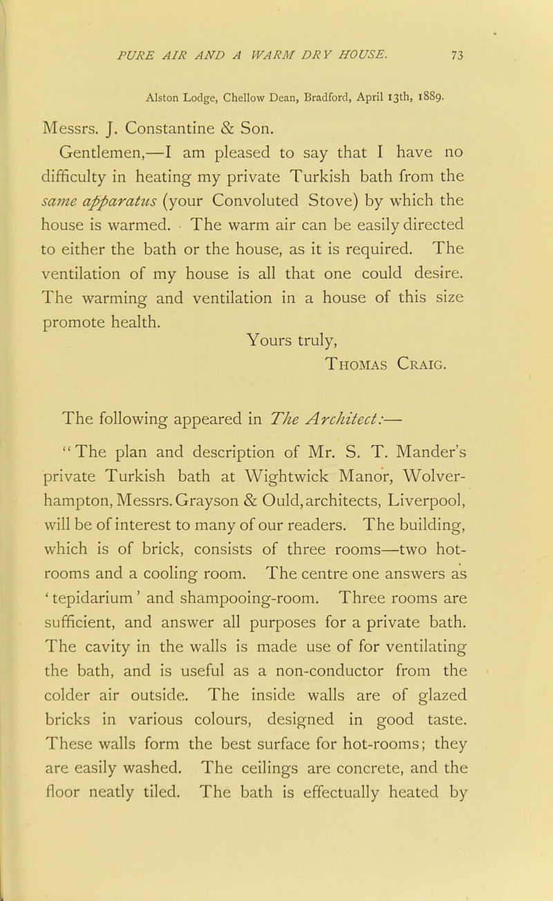 Alston Lodge, Chellow Dean, Bradford, April 13th, 1889. Messrs. J. Constantine & Son. Gentlemen,—I am pleased to say that I have no difficulty in heating my private Turkish bath from the same apparattis (your Convoluted Stove) by which the house is warmed. The warm air can be easily directed to either the bath or the house, as it is required. The ventilation of my house is all that one could desire. The warming and ventilation in a house of this size promote health. Yours truly, Thomas Craig. The following appeared in The Architect:— The plan and description of Mr. S. T. Mander's private Turkish bath at Wightwick Manor, Wolver- hampton, Messrs. Grayson & Ould, architects, Liverpool, will be of interest to many of our readers. The building, which is of brick, consists of three rooms—two hot- rooms and a cooling room. The centre one answers as ' tepidarium ' and shampooing-room. Three rooms are sufficient, and answer all purposes for a private bath. The cavity in the walls is made use of for ventilating the bath, and is useful as a non-conductor from the colder air outside. The inside walls are of glazed bricks in various colours, designed in good taste. These walls form the best surface for hot-rooms; they are easily washed. The ceilings are concrete, and the floor neatly tiled. The bath is effectually heated by