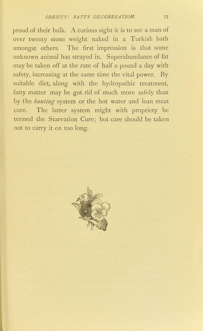proud of their bulk. A curious sight it is to see a man of over twenty stone weight naked in a Turkish bath amongst others. The first impression is that some unknown animal has strayed in. Superabundance of fat may be taken off at the rate of half a pound a day with safety, increasing at the same time the vital power. By suitable diet, along with the hydropathic treatment, fatty matter may be got rid of much more safely than by the banting system or the hot water and lean meat cure. The latter system might with propriety be termed the Starvation Cure; but care should be taken not to carry it on too long.
