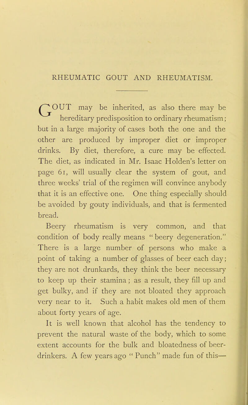RHEUMATIC GOUT AND RHEUMATISM. OUT may be inherited, as also there may be hereditary predisposition to ordinary rheumatism; but in a large majority of cases both the one and the other are produced by improper diet or improper drinks. By diet, therefore, a cure may be effected. The diet, as indicated in Mr. Isaac Holden's letter on page 61, will usually clear the system of gout, and three weeks' trial of the regimen will convince anybody that it is an effective one. One thing especially should be avoided by gouty individuals, and that is fermented bread. Beery rheumatism is very common, and that condition of body really means  beery degeneration. There is a large number of persons who make a point of taking a number of glasses of beer each day; they are not drunkards, they think the beer necessary to keep up their stamina; as a result, they fill up and get bulky, and if they are not bloated they approach very near to it. Such a habit makes old men of them about forty years of age. It is well known that alcohol has the tendency to prevent the natural waste of the body, which to some extent accounts for the bulk and bloatedness of beer- drinkers. A few years ago  Punch made fun of this—