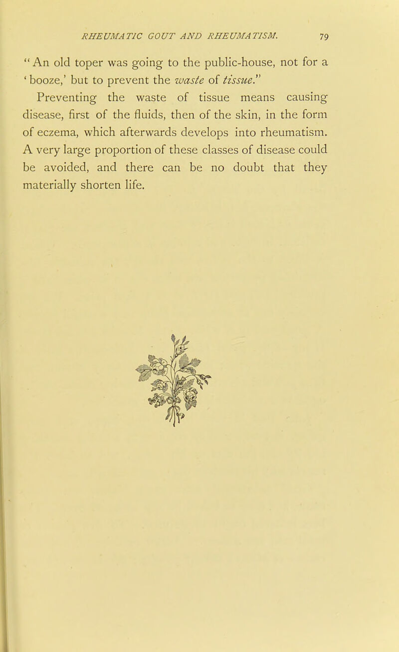 An old toper was going to the public-house, not for a ' booze,' but to prevent the waste of tzsszte. Preventing the waste of tissue means causing disease, first of the fluids, then of the skin, in the form of eczema, which afterwards develops into rheumatism. A very large proportion of these classes of disease could be avoided, and there can be no doubt that they materially shorten life.