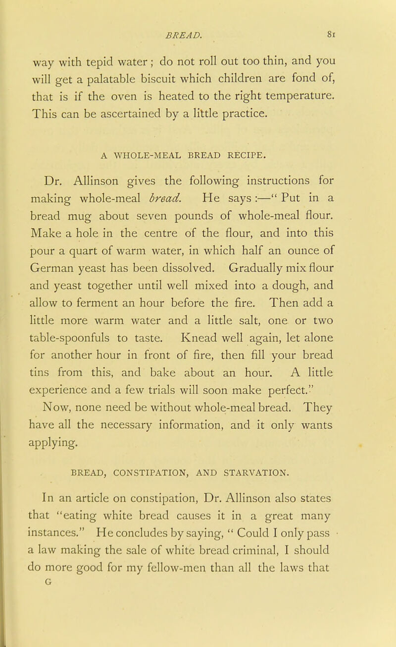way with tepid water; do not roll out too thin, and you will get a palatable biscuit which children are fond of, that is if the oven is heated to the right temperature. This can be ascertained by a little practice. A WHOLE-MEAL BREAD RECIPE. Dr. Allinson gives the following instructions for making whole-meal bread. He says :— Put in a bread mug about seven pounds of whole-meal flour. Make a hole in the centre of the flour, and into this pour a quart of warm water, in which half an ounce of German yeast has been dissolved. Gradually mix flour and yeast together until well mixed into a dough, and allow to ferment an hour before the fire. Then add a little more warm water and a little salt, one or two table-spoonfuls to taste. Knead well again, let alone for another hour in front of fire, then fill your bread tins from this, and bake about an hour. A little experience and a few trials will soon make perfect. Now, none need be without whole-meal bread. They have all the necessary information, and it only wants applying. BREAD, CONSTIPATION, AND STARVATION. In an article on constipation, Dr. Allinson also states that eating white bread causes it in a great many instances. He concludes by saying,  Could I only pass a law making the sale of white bread criminal, I should do more good for my fellow-men than all the laws that G