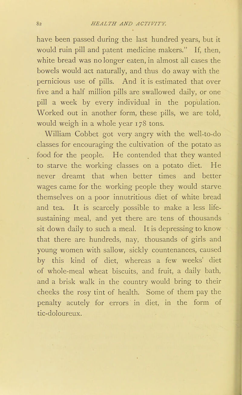 have been passed during the last hundred years, but it would ruin pill and patent medicine makers. If, then, white bread was no longer eaten, in almost all cases the bowels would act naturally, and thus do away with the pernicious use of pills. And it is estimated that over five and a half million pills are swallowed daily, or one pill a week by every individual in the population. Worked out in another form, these pills, we are told, would weigh in a whole year 178 tons. William Cobbet got very angry with the well-to-do classes for encouraging the cultivation of the potato as food for the people. He contended that they wanted to starve the working classes on a potato diet. He never dreamt that when better times and better wages came for the working people they would starve themselves on a poor innutritious diet of white bread and tea. It is scarcely possible to make a less life- sustaining meal, and yet there are tens of thousands sit down daily to such a meal. It is depressing to know that there are hundreds, nay, thousands of girls and young women with sallow, sickly countenances, caused by this kind of diet, whereas a few weeks' diet of whole-meal wheat biscuits, and fruit, a daily bath, and a brisk walk in the country would bring to their cheeks the rosy tint of health. Some of them pay the penalty acutely for errors in diet, in the form of tic-doloureux.
