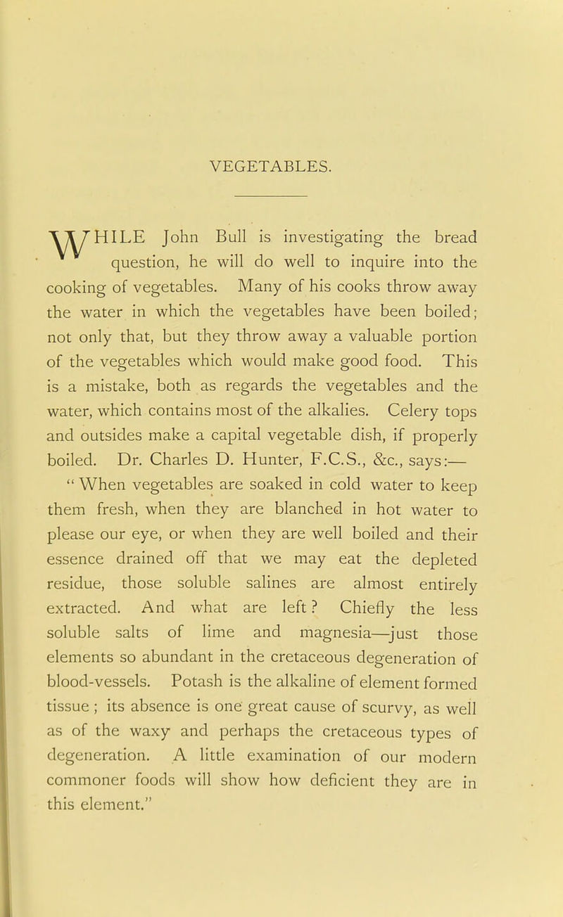 VEGETABLES. John Bull is investigating the bread question, he will do well to inquire into the cooking of vegetables. Many of his cooks throw away the water in which the vegetables have been boiled; not only that, but they throw away a valuable portion of the vegetables which would make good food. This is a mistake, both as regards the vegetables and the water, which contains most of the alkalies. Celery tops and outsides make a capital vegetable dish, if properly boiled. Dr. Charles D. Hunter, F.C.S., &c, says:— When vegetables are soaked in cold water to keep them fresh, when they are blanched in hot water to please our eye, or when they are well boiled and their essence drained off that we may eat the depleted residue, those soluble salines are almost entirely extracted. And what are left ? Chiefly the less soluble salts of lime and magnesia—just those elements so abundant in the cretaceous degeneration of blood-vessels. Potash is the alkaline of element formed tissue ; its absence is one great cause of scurvy, as well as of the waxy and perhaps the cretaceous types of degeneration. A little examination of our modern commoner foods will show how deficient they are in this element.
